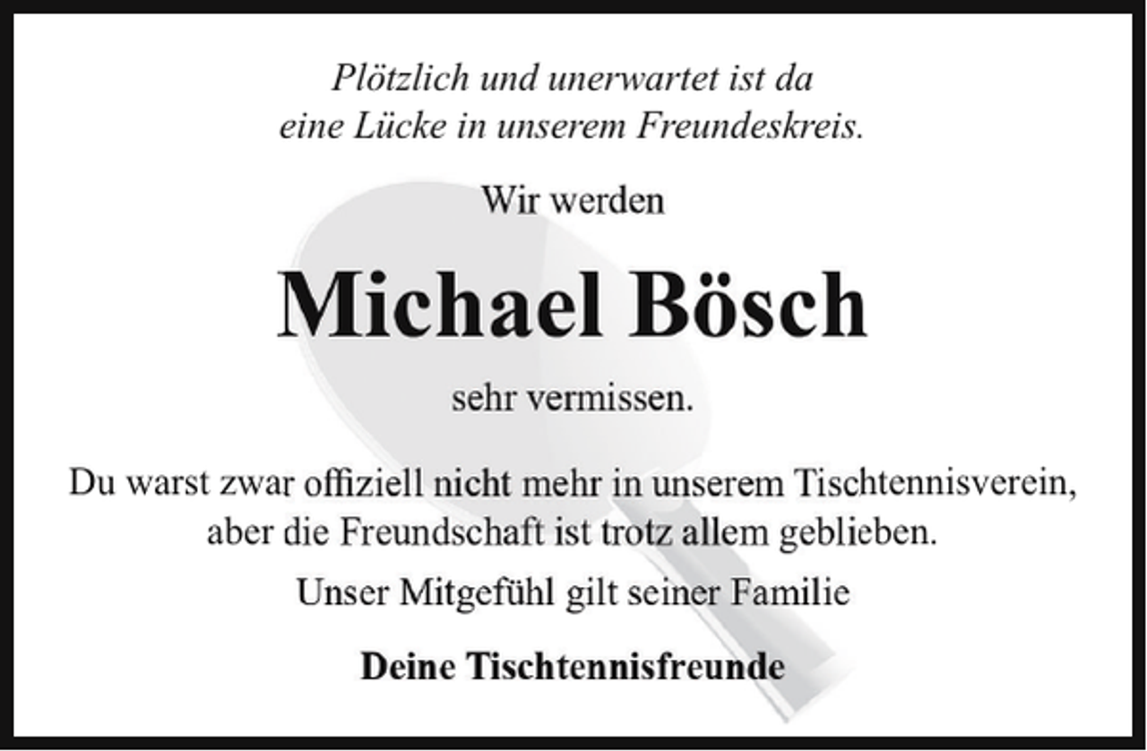 <p>Plötzlich und unerwartet ist da<br />eine Lücke in unserem Freundeskreis.<br />Wir werden</p><p>Michael Bösch<br />sehr vermissen.<br />Du warst zwar offiziell nicht mehr in unserem Tischtennisverein,<br />aber die Freundschaft ist trotz allem geblieben.<br />Unser Mitgefühl gilt seiner Familie<br />Deine Tischtennisfreunde</p>