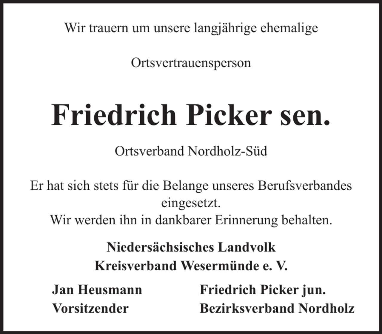 <p>Wir trauern um unsere langjährige ehemalige<br />Ortsvertrauensperson</p><p>Friedrich Picker sen.<br />Ortsverband Nordholz-Süd<br />Er hat sich stets für die Belange unseres Berufsverbandes<br />eingesetzt.<br />Wir werden ihn in dankbarer Erinnerung behalten.<br />Niedersächsisches Landvolk<br />Kreisverband Wesermünde e. V.<br />Jan Heusmann<br />Vorsitzender</p><p>Friedrich Picker jun.<br />Bezirksverband Nordholz</p>