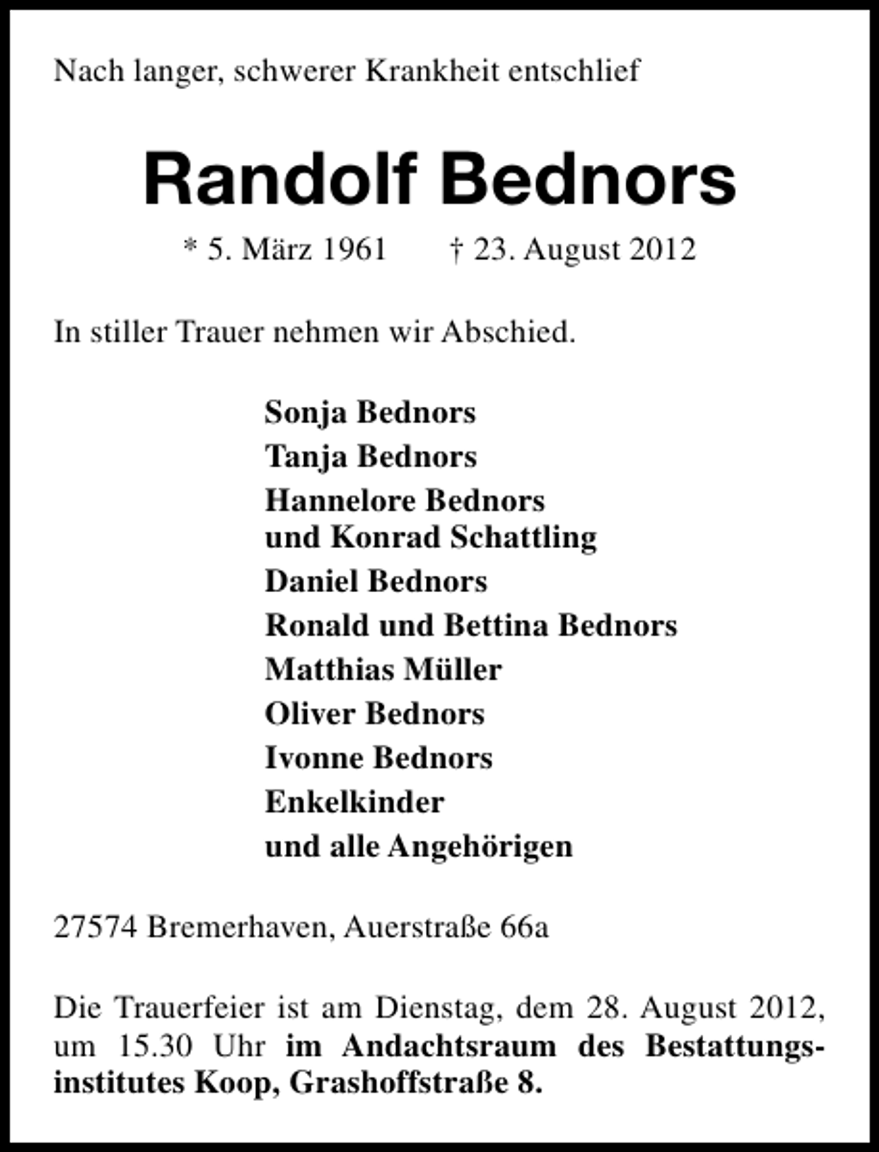<p>Nach langer, schwerer Krankheit entschlief</p><p>Randolf Bednors<br />* 5. März 1961</p><p>† 23. August 2012</p><p>In stiller Trauer nehmen wir Abschied.<br />Sonja Bednors<br />Tanja Bednors<br />Hannelore Bednors<br />und Konrad Schattling<br />Daniel Bednors<br />Ronald und Bettina Bednors<br />Matthias Müller<br />Oliver Bednors<br />Ivonne Bednors<br />Enkelkinder<br />und alle Angehörigen<br />27574 Bremerhaven, Auerstraße 66a<br />Die Trauerfeier ist am Dienstag, dem 28. August 2012,<br />um 15.30 Uhr im Andachtsraum des Bestattungsinstitutes Koop, Grashoffstraße 8.</p>