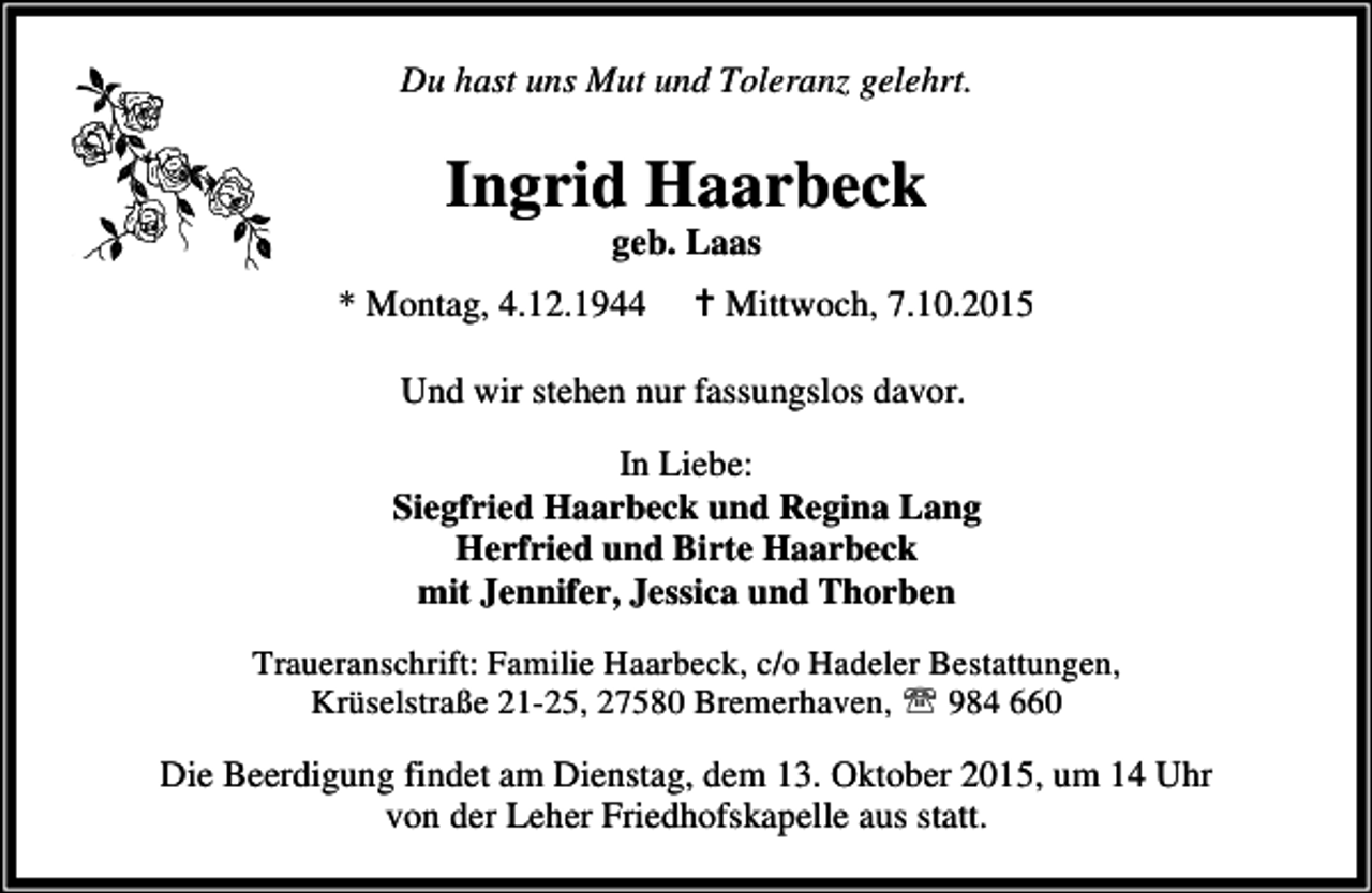 <p>Du hast uns Mut und Toleranz gelehrt.</p><p>Ingrid Haarbeck<br />geb. Laas</p><p>* Montag, 4.12.1944</p><p>B Mittwoch, 7.10.2015</p><p>Und wir stehen nur fassungslos davor.<br />In Liebe:<br />Siegfried Haarbeck und Regina Lang<br />Herfried und Birte Haarbeck<br />mit Jennifer, Jessica und Thorben<br />Traueranschrift: Familie Haarbeck, c/o Hadeler Bestattungen,<br />Krüselstraße 21-25, 27580 Bremerhaven, ℡ 984 660</p><p>Die Beerdigung findet am Dienstag, dem 13. Oktober 2015, um 14 Uhr<br />von der Leher Friedhofskapelle aus statt.</p>