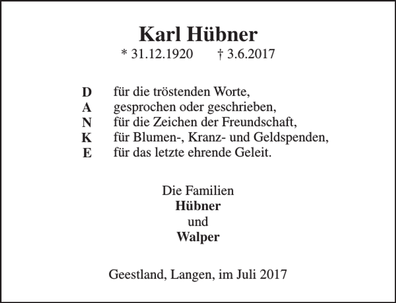 <p>Karl Hübner</p><p>* 31.12.1920<br />D<br />A<br />N<br />K<br />E</p><p>† 3.6.2017</p><p>für die tröstenden Worte,<br />gesprochen oder geschrieben,<br />für die Zeichen der Freundschaft,<br />für Blumen-, Kranz- und Geldspenden,<br />für das letzte ehrende Geleit.<br />Die Familien<br />Hübner<br />und<br />Walper<br />Geestland, Langen, im Juli 2017</p>