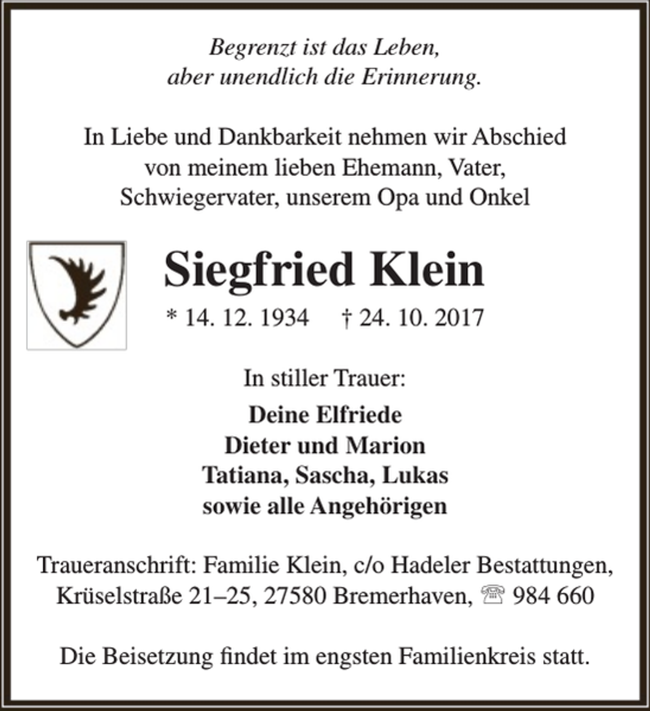 <p>Begrenzt ist das Leben,<br />aber unendlich die Erinnerung.<br />In Liebe und Dankbarkeit nehmen wir Abschied<br />von meinem lieben Ehemann, Vater,<br />Schwiegervater, unserem Opa und Onkel</p><p>Siegfried Klein<br />* 14. 12. 1934</p><p>† 24. 10. 2017</p><p>In stiller Trauer:<br />Deine Elfriede<br />Dieter und Marion<br />Tatiana, Sascha, Lukas<br />sowie alle Angehörigen<br />Traueranschrift: Familie Klein, c/o Hadeler Bestattungen,<br />Krüselstraße 21–25, 27580 Bremerhaven,  984 660<br />Die Beisetzung findet im engsten Familienkreis statt.</p>