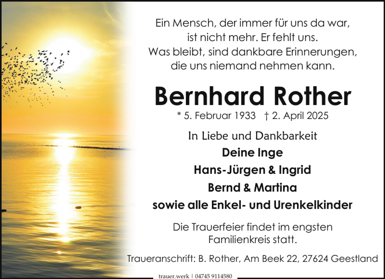 <p>Ein Mensch, der immer für uns da war,<br />ist nicht mehr. Er fehlt uns.<br />Was bleibt, sind dankbare Erinnerungen,<br />die uns niemand nehmen kann.</p><p>Bernhard Rother<br />* 5. Februar 1933 † 2. April 2025</p><p>In Liebe und Dankbarkeit<br />Deine Inge<br />Hans-Jürgen &amp; Ingrid<br />Bernd &amp; Martina<br />sowie alle Enkel- und Urenkelkinder<br />Die Trauerfeier findet im engsten<br />Familienkreis statt.<br />Traueranschrift: B. Rother, Am Beek 22, 27624 Geestland<br />trauer.werk | 04745 9114580</p>