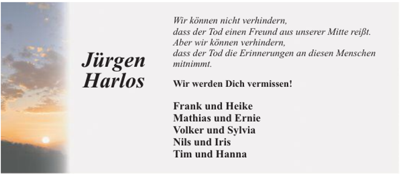 <p>Jürgen<br />Harlos</p>
<p>Wir können nicht verhindern,<br />dass der Tod einen Freund aus unserer Mitte reißt.<br />Aber wir können verhindern,<br />dass der Tod die Erinnerungen an diesen Menschen<br />mitnimmt.<br />Wir werden Dich vermissen!</p>
<p>Frank und Heike<br />Mathias und Ernie<br />Volker und Sylvia<br />Nils und Iris<br />Tim und Hanna</p>