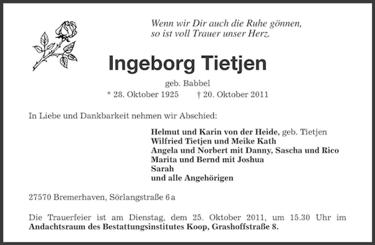 <p>Wenn wir Dir auch die Ruhe gönnen,<br />so ist voll Trauer unser Herz.</p><p>Ingeborg Tietjen<br />geb. Babbel<br />* 28. Oktober 1925<br />† 20. Oktober 2011<br />In Liebe und Dankbarkeit nehmen wir Abschied:<br />Helmut und Karin von der Heide, geb. Tietjen<br />Wilfried Tietjen und Meike Kath<br />Angela und Norbert mit Danny, Sascha und Rico<br />Marita und Bernd mit Joshua<br />Sarah<br />und alle Angehörigen<br />27570 Bremerhaven, Sörlangstraße 6 a<br />Die Trauerfeier ist am Dienstag, dem 25. Oktober 2011, um 15.30 Uhr im<br />Andachtsraum des Bestattungsinstitutes Koop, Grashoffstraße 8.</p>