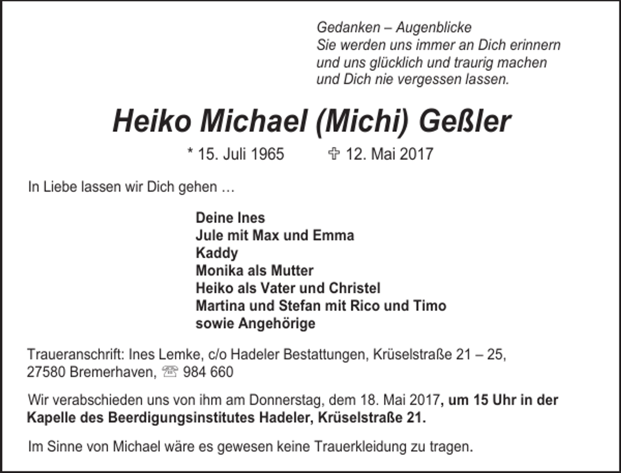 <p>Gedanken – Augenblicke<br />Sie werden uns immer an Dich erinnern<br />und uns glücklich und traurig machen<br />und Dich nie vergessen lassen.</p>
<p>Heiko Michael (Michi) Geßler<br />* 15. Juli 1965</p>
<p>; 12. Mai 2017</p>
<p>In Liebe lassen wir Dich gehen …<br />Deine Ines<br />Jule mit Max und Emma<br />Kaddy<br />Monika als Mutter<br />Heiko als Vater und Christel<br />Martina und Stefan mit Rico und Timo<br />sowie Angehörige<br />Traueranschrift: Ines Lemke, c/o Hadeler Bestattungen, Krüselstraße 21 – 25,<br />27580 Bremerhaven, ℡ 984 660<br />Wir verabschieden uns von ihm am Donnerstag, dem 18. Mai 2017, um 15 Uhr in der<br />Kapelle des Beerdigungsinstitutes Hadeler, Krüselstraße 21.<br />Im Sinne von Michael wäre es gewesen keine Trauerkleidung zu tragen.</p>