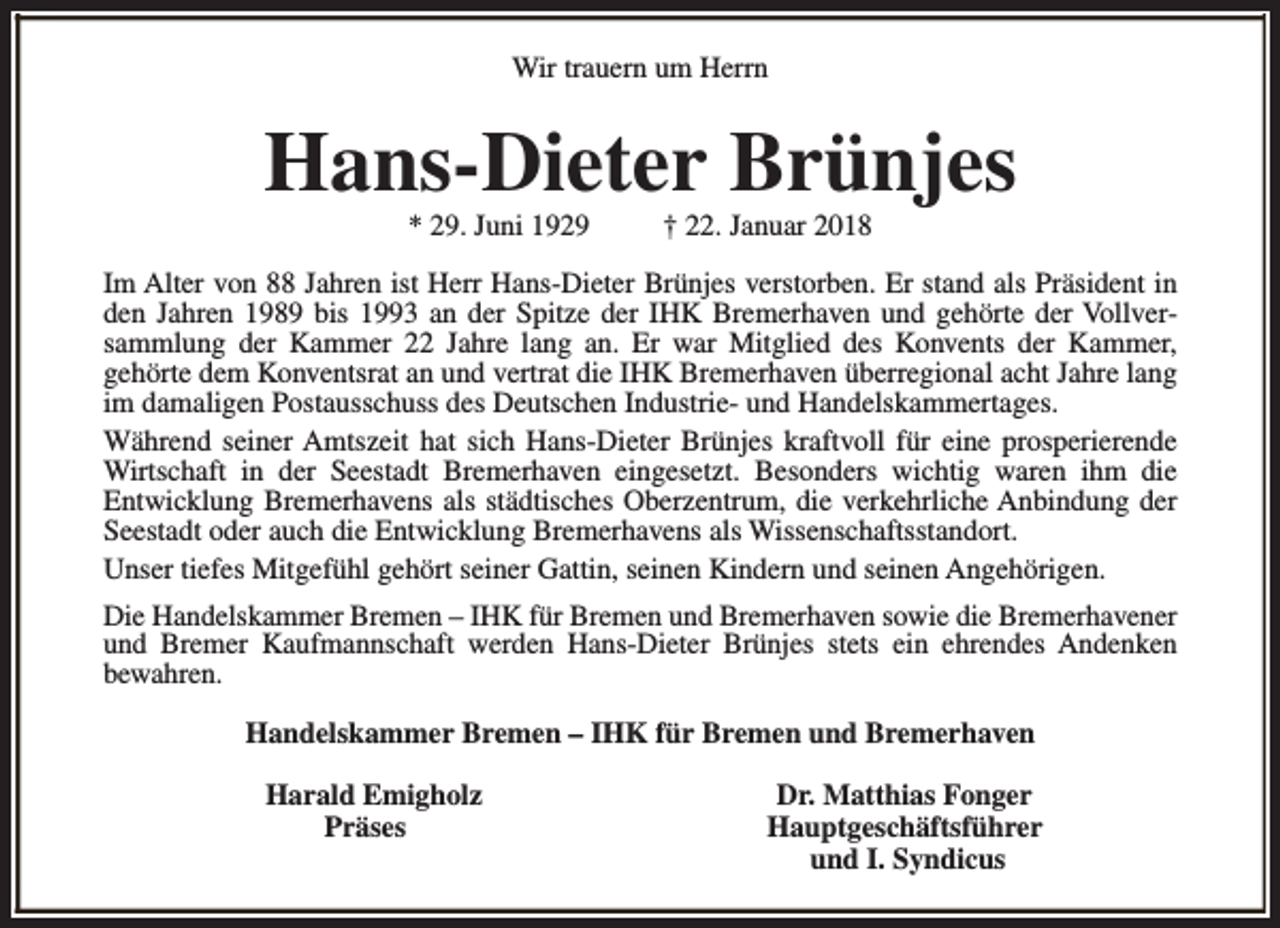 <p>Wir trauern um Herrn</p><p>Hans-Dieter Brünjes<br />* 29. Juni 1929</p><p>† 22. Januar 2018</p><p>Im Alter von 88 Jahren ist Herr Hans-Dieter Brünjes verstorben. Er stand als Präsident in<br />den Jahren 1989 bis 1993 an der Spitze der IHK Bremerhaven und gehörte der Vollversammlung der Kammer 22 Jahre lang an. Er war Mitglied des Konvents der Kammer,<br />gehörte dem Konventsrat an und vertrat die IHK Bremerhaven überregional acht Jahre lang<br />im damaligen Postausschuss des Deutschen Industrie- und Handelskammertages.<br />Während seiner Amtszeit hat sich Hans-Dieter Brünjes kraftvoll für eine prosperierende<br />Wirtschaft in der Seestadt Bremerhaven eingesetzt. Besonders wichtig waren ihm die<br />Entwicklung Bremerhavens als städtisches Oberzentrum, die verkehrliche Anbindung der<br />Seestadt oder auch die Entwicklung Bremerhavens als Wissenschaftsstandort.<br />Unser tiefes Mitgefühl gehört seiner Gattin, seinen Kindern und seinen Angehörigen.<br />Die Handelskammer Bremen – IHK für Bremen und Bremerhaven sowie die Bremerhavener<br />und Bremer Kaufmannschaft werden Hans-Dieter Brünjes stets ein ehrendes Andenken<br />bewahren.<br />Handelskammer Bremen – IHK für Bremen und Bremerhaven<br />Harald Emigholz<br />Präses</p><p>Dr. Matthias Fonger<br />Hauptgeschäftsführer<br />und I. Syndicus</p>