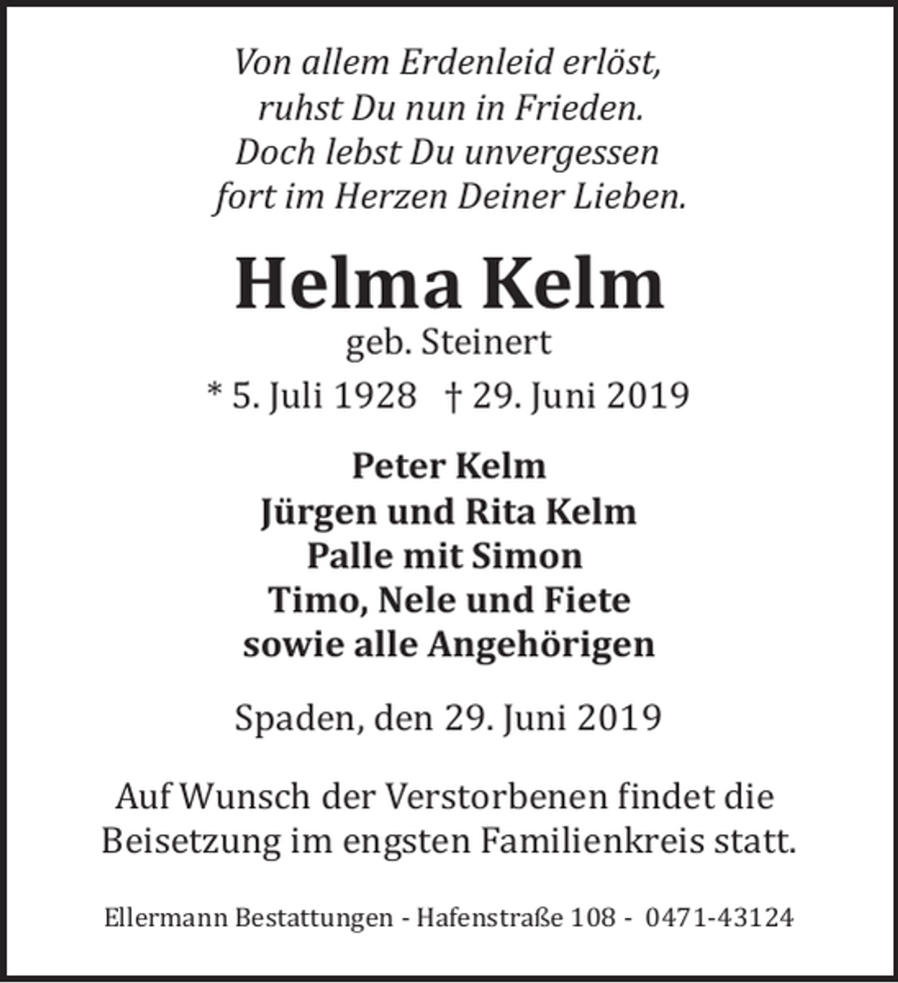 <p>Von allem Erdenleid erlöst,<br />ruhst Du nun in Frieden.<br />Doch lebst Du unvergessen<br />fort im Herzen Deiner Lieben.</p><p>Helma Kelm</p><p>geb. Steinert<br />* 5. Juli 1928 † 29. Juni 2019<br />Peter Kelm<br />Jürgen und Rita Kelm<br />Palle mit Simon<br />Timo, Nele und Fiete<br />sowie alle Angehörigen<br />Spaden, den 29. Juni 2019<br />Auf Wunsch der Verstorbenen �indet die<br />Beisetzung im engsten Familienkreis statt.<br />Ellermann Bestattungen ­ Hafenstraße 108 ­ 0471­43124</p>