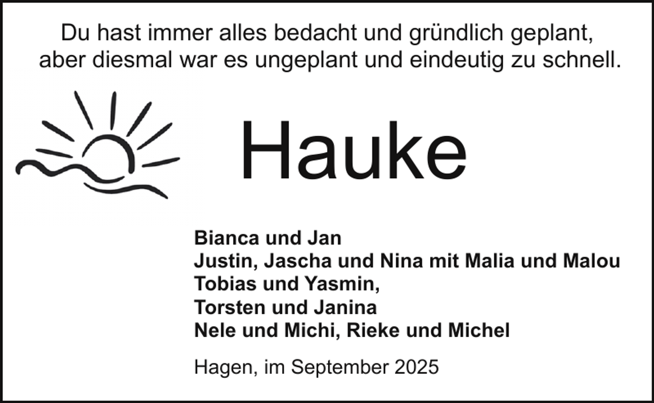 <p>Du hast immer alles bedacht und gründlich geplant,<br />aber diesmal war es ungeplant und eindeutig zu schnell.</p><p>Hauke<br />Bianca und Jan<br />Justin, Jascha und Nina mit Malia und Malou<br />Tobias und Yasmin,<br />Torsten und Janina<br />Nele und Michi, Rieke und Michel<br />Hagen, im September 2025</p>
