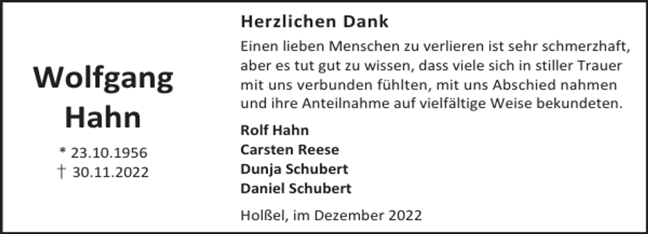 <p>Herzlichen Dank</p><p>Wolfgang<br />Hahn<br />* 23.10.1956<br />† 30.11.2022</p><p>Einen lieben Menschen zu verlieren ist sehr schmerzhaft,<br />aber es tut gut zu wissen, dass viele sich in stiller Trauer<br />mit uns verbunden fühlten, mit uns Abschied nahmen<br />und ihre Anteilnahme auf vielfältige Weise bekundeten.<br />Rolf Hahn<br />Carsten Reese<br />Dunja Schubert<br />Daniel Schubert<br />Holßel, im Dezember 2022</p>