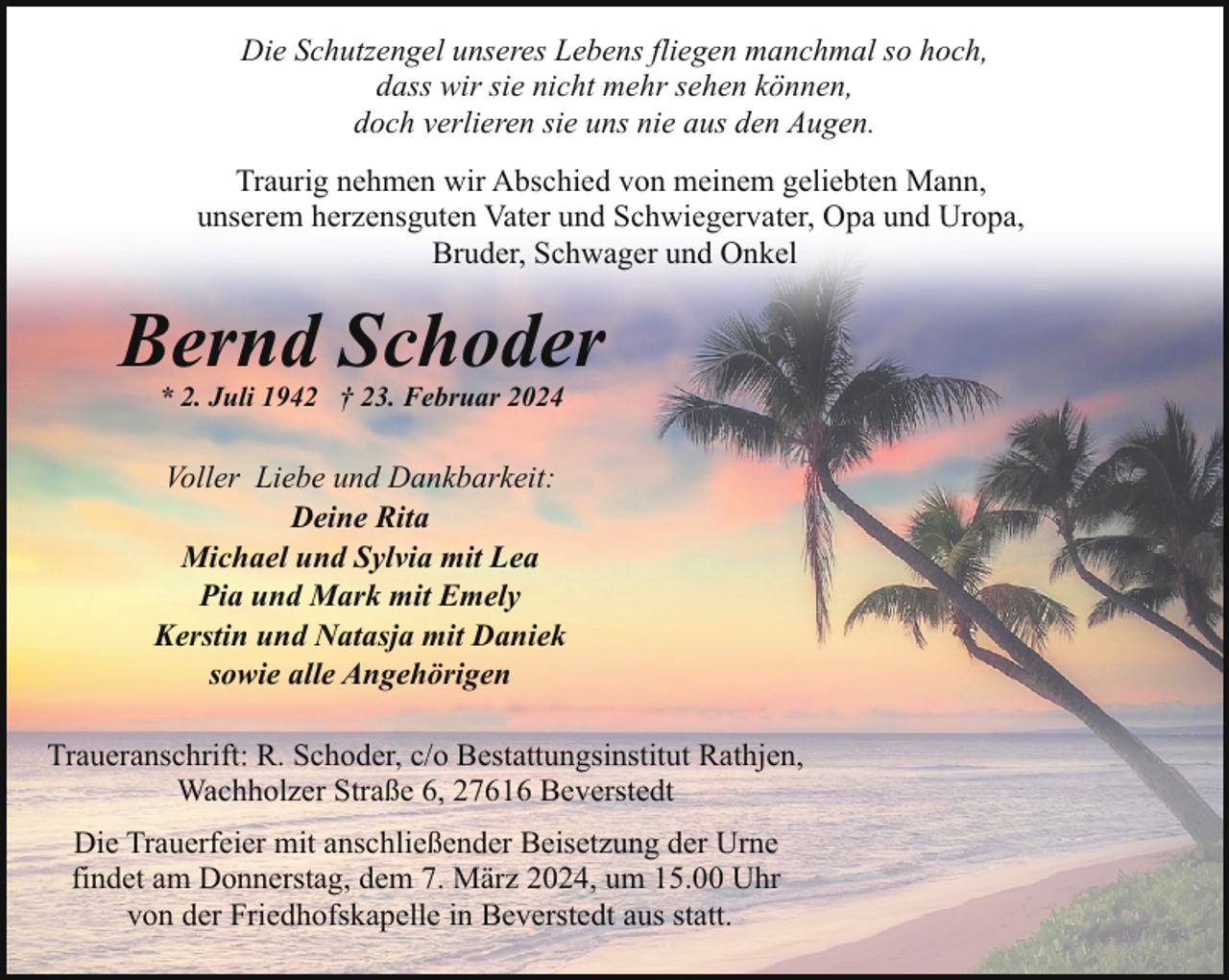 <p>Die Schutzengel unseres Lebens fliegen manchmal so hoch,<br />dass wir sie nicht mehr sehen können,<br />doch verlieren sie uns nie aus den Augen.<br />Traurig nehmen wir Abschied von meinem geliebten Mann,<br />unserem herzensguten Vater und Schwiegervater, Opa und Uropa,<br />Bruder, Schwager und Onkel</p><p>Bernd Schoder<br />* 2. Juli 1942 † 23. Februar 2024</p><p>Voller Liebe und Dankbarkeit:<br />Deine Rita<br />Michael und Sylvia mit Lea<br />Pia und Mark mit Emely<br />Kerstin und Natasja mit Daniek<br />sowie alle Angehörigen<br />Traueranschrift: R. Schoder, c/o Bestattungsinstitut Rathjen,<br />Wachholzer Straße 6, 27616 Beverstedt<br />Die Trauerfeier mit anschließender Beisetzung der Urne<br />findet am Donnerstag, dem 7. März 2024, um 15.00 Uhr<br />von der Friedhofskapelle in Beverstedt aus statt.</p>