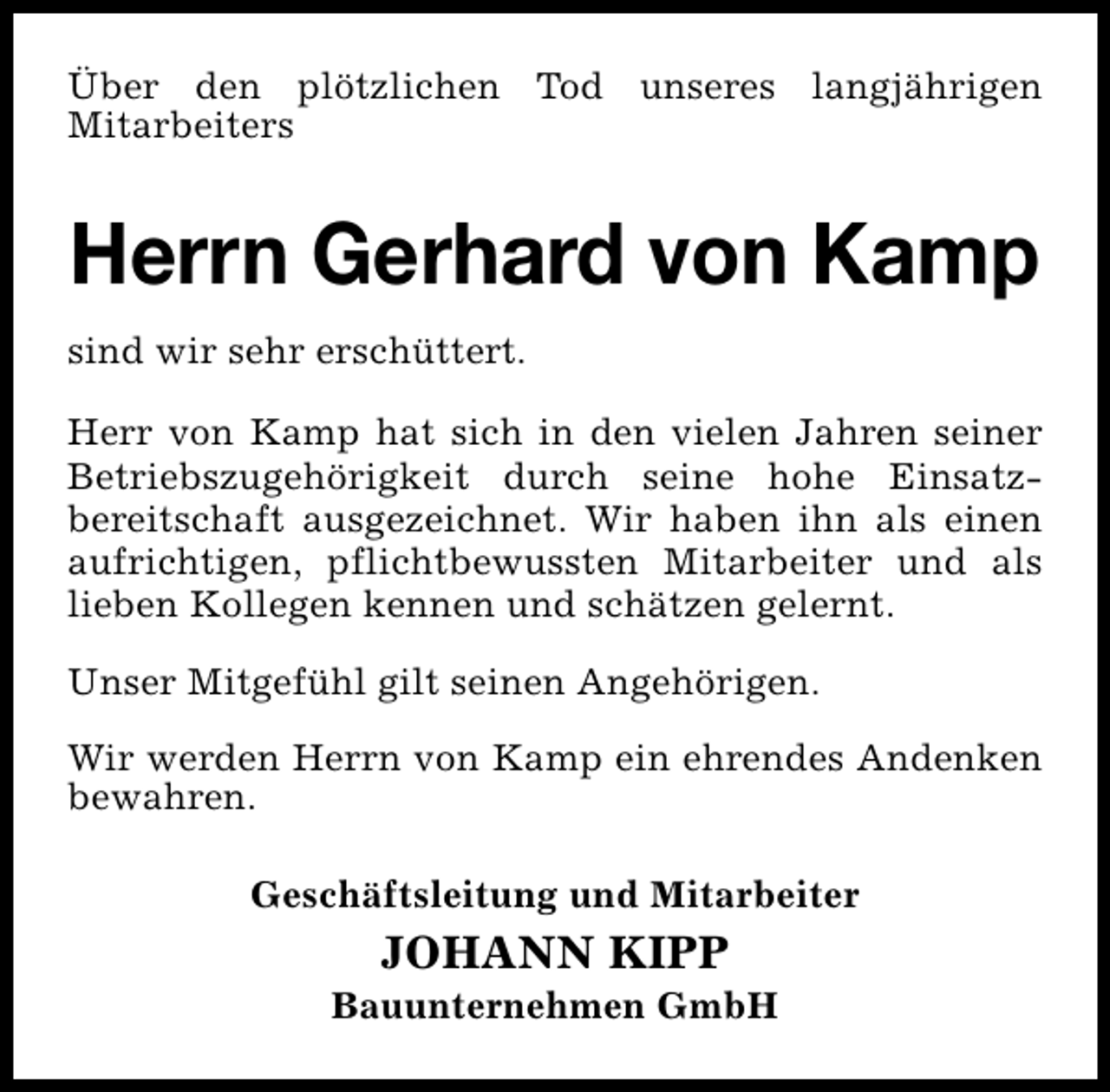 <p>Über den plötzlichen Tod unseres langjährigen<br />Mitarbeiters</p>
<p>Herrn Gerhard von Kamp<br />sind wir sehr erschüttert.<br />Herr von Kamp hat sich in den vielen Jahren seiner<br />Betriebszugehörigkeit durch seine hohe Einsatzbereitschaft ausgezeichnet. Wir haben ihn als einen<br />aufrichtigen, pflichtbewussten Mitarbeiter und als<br />lieben Kollegen kennen und schätzen gelernt.<br />Unser Mitgefühl gilt seinen Angehörigen.<br />Wir werden Herrn von Kamp ein ehrendes Andenken<br />bewahren.<br />Geschäftsleitung und Mitarbeiter</p>
<p>JOHANN KIPP</p>
<p>Bauunternehmen GmbH</p>