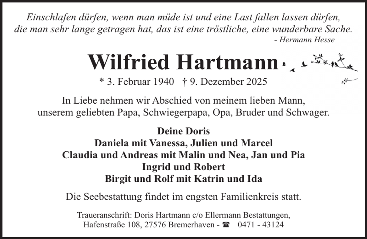 <p>Einschlafen dürfen, wenn man müde ist und eine Last fallen lassen dürfen,<br />die man sehr lange getragen hat, das ist eine tröstliche, eine wunderbare Sache.<br />- Hermann Hesse</p><p>Wilfried Hartmann<br />* 3. Februar 1940 † 9. Dezember 2025</p><p>In Liebe nehmen wir Abschied von meinem lieben Mann,<br />unserem geliebten Papa, Schwiegerpapa, Opa, Bruder und Schwager.<br />Deine Doris<br />Daniela mit Vanessa, Julien und Marcel<br />Claudia und Andreas mit Malin und Nea, Jan und Pia<br />Ingrid und Robert<br />Birgit und Rolf mit Katrin und Ida<br />Die Seebestattung findet im engsten Familienkreis statt.<br />Traueranschrift: Doris Hartmann c/o Ellermann Bestattungen,<br />Hafenstraße 108, 27576 Bremerhaven - ( 0471 - 43124</p>