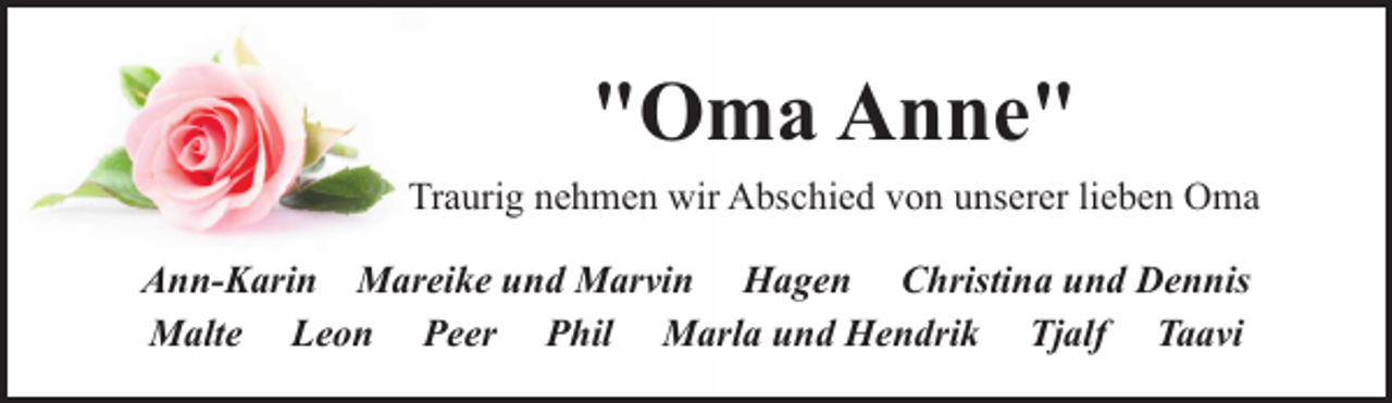 <p>"Oma Anne"<br />Traurig nehmen wir Abschied von unserer lieben Oma<br />Ann-Karin Mareike und Marvin Hagen Christina und Dennis<br />Malte Leon Peer Phil Marla und Hendrik Tjalf Taavi</p>