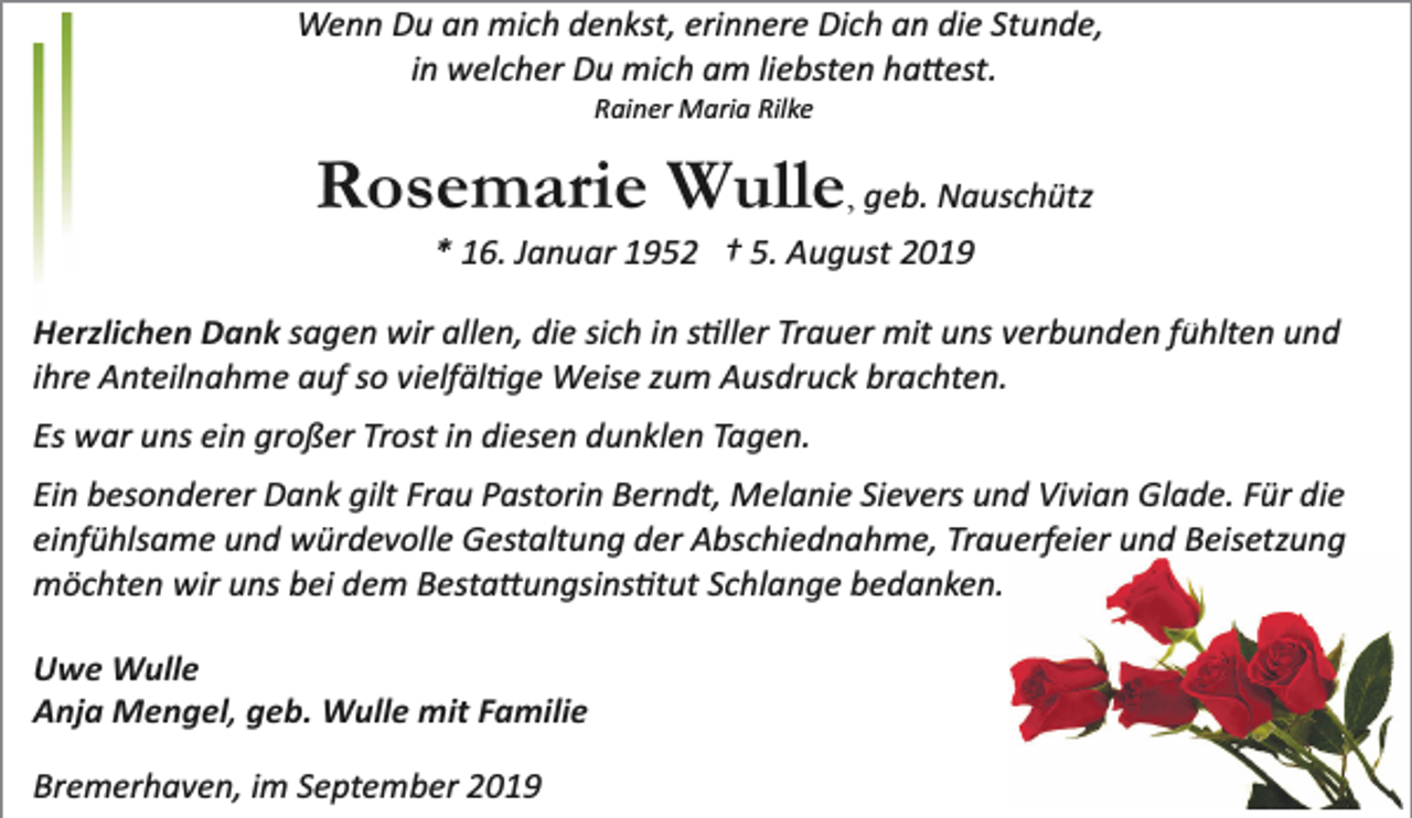 <p>Wenn Du an mich denkst, erinnere Dich an die Stunde,<br />in welcher Du mich am liebsten ha�est.<br />Rainer Maria Rilke</p><p>Rosemarie Wulle, geb. Nauschütz<br />* 16. Januar 1952 † 5. August 2019</p><p>Herzlichen Dank sagen wir allen, die sich in s�ller Trauer mit uns verbunden fühlten und<br />ihre Anteilnahme auf so vielfäl�ge Weise zum Ausdruck brachten.<br />Es war uns ein großer Trost in diesen dunklen Tagen.<br />Ein besonderer Dank gilt Frau Pastorin Berndt, Melanie Sievers und Vivian Glade. Für die<br />einfühlsame und würdevolle Gestaltung der Abschiednahme, Trauerfeier und Beisetzung<br />möchten wir uns bei dem Besta�ungsins�tut Schlange bedanken.<br />Uwe Wulle<br />Anja Mengel, geb. Wulle mit Familie<br />Bremerhaven, im September 2019</p>