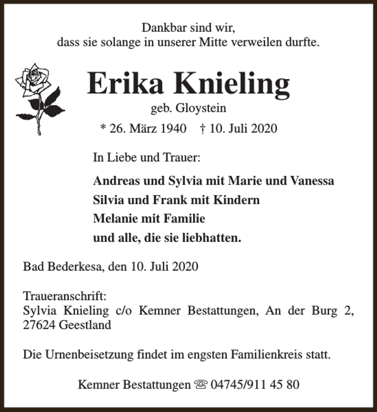<p>Dankbar sind wir,<br />dass sie solange in unserer Mitte verweilen durfte.</p><p>Erika Knieling<br />geb. Gloystein</p><p>* 26. März 1940</p><p>† 10. Juli 2020</p><p>In Liebe und Trauer:<br />Andreas und Sylvia mit Marie und Vanessa<br />Silvia und Frank mit Kindern<br />Melanie mit Familie<br />und alle, die sie liebhatten.<br />Bad Bederkesa, den 10. Juli 2020<br />Traueranschrift:<br />Sylvia Knieling c/o Kemner Bestattungen, An der Burg 2,<br />27624 Geestland<br />Die Urnenbeisetzung findet im engsten Familienkreis statt.<br />Kemner Bestattungen s 04745/911 45 80</p>