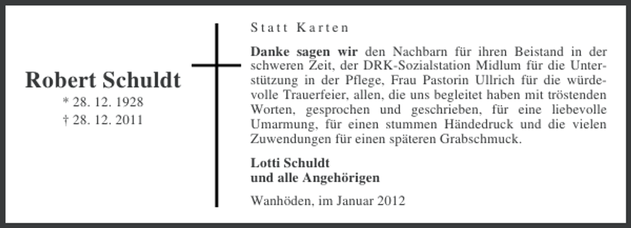 <p>Statt Karten</p><p>Robert Schuldt<br />* 28. 12. 1928<br />† 28. 12. 2011</p><p>Danke sagen wir den Nachbarn für ihren Beistand in der<br />schweren Zeit, der DRK-Sozialstation Midlum für die Unterstützung in der Pflege, Frau Pastorin Ullrich für die würdevolle Trauerfeier, allen, die uns begleitet haben mit tröstenden<br />Worten, gesprochen und geschrieben, für eine liebevolle<br />Umarmung, für einen stummen Händedruck und die vielen<br />Zuwendungen für einen späteren Grabschmuck.<br />Lotti Schuldt<br />und alle Angehörigen<br />Wanhöden, im Januar 2012</p>