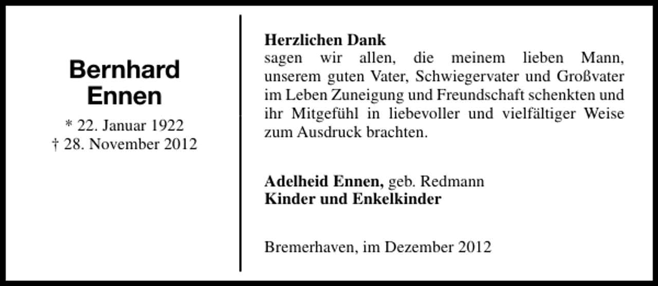 <p>Bernhard<br />Ennen<br />* 22. Januar 1922<br />† 28. November 2012</p><p>Herzlichen Dank<br />sagen wir allen, die meinem lieben Mann,<br />unserem guten Vater, Schwiegervater und Großvater<br />im Leben Zuneigung und Freundschaft schenkten und<br />ihr Mitgefühl in liebevoller und vielfältiger Weise<br />zum Ausdruck brachten.<br />Adelheid Ennen, geb. Redmann<br />Kinder und Enkelkinder<br />Bremerhaven, im Dezember 2012</p>