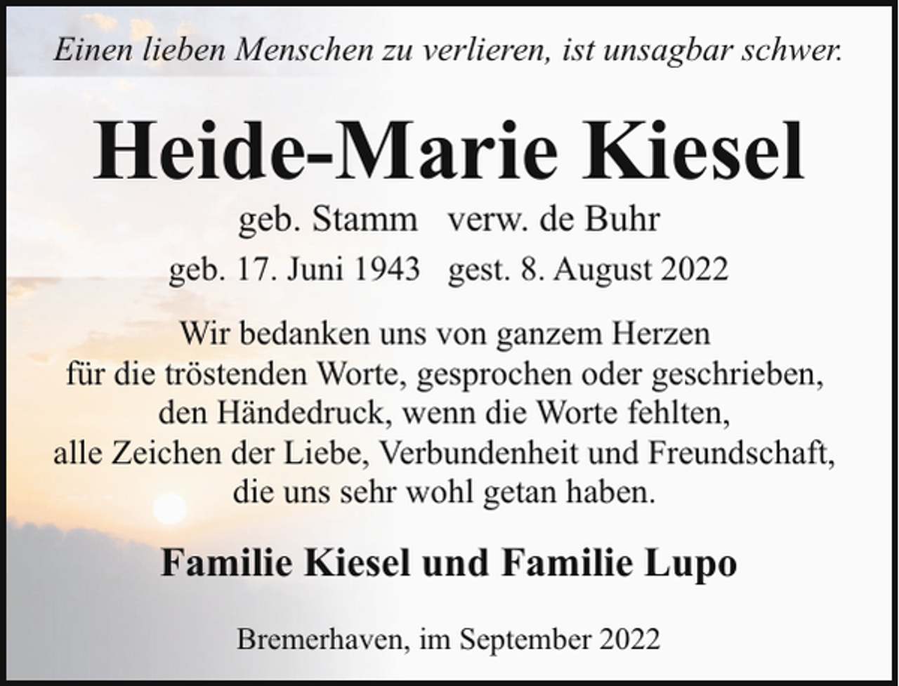<p>Einen lieben Menschen zu verlieren, ist unsagbar schwer.</p><p>Heide-Marie Kiesel<br />geb. Stamm verw. de Buhr</p><p>geb. 17. Juni 1943 gest. 8. August 2022<br />Wir bedanken uns von ganzem Herzen<br />für die tröstenden Worte, gesprochen oder geschrieben,<br />den Händedruck, wenn die Worte fehlten,<br />alle Zeichen der Liebe, Verbundenheit und Freundschaft,<br />die uns sehr wohl getan haben.</p><p>Familie Kiesel und Familie Lupo<br />Bremerhaven, im September 2022</p>