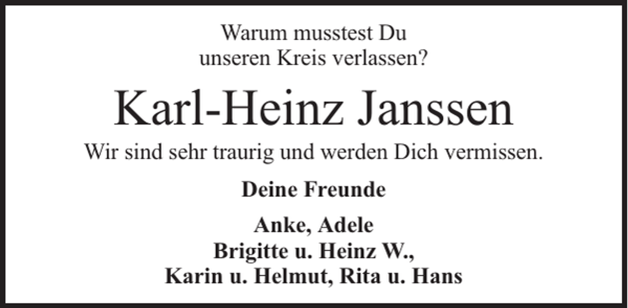 <p>Warum musstest Du<br />unseren Kreis verlassen?</p><p>Karl-Heinz Janssen</p><p>Wir sind sehr traurig und werden Dich vermissen.<br />Deine Freunde<br />Anke, Adele<br />Brigitte u. Heinz W.,<br />Karin u. Helmut, Rita u. Hans</p>