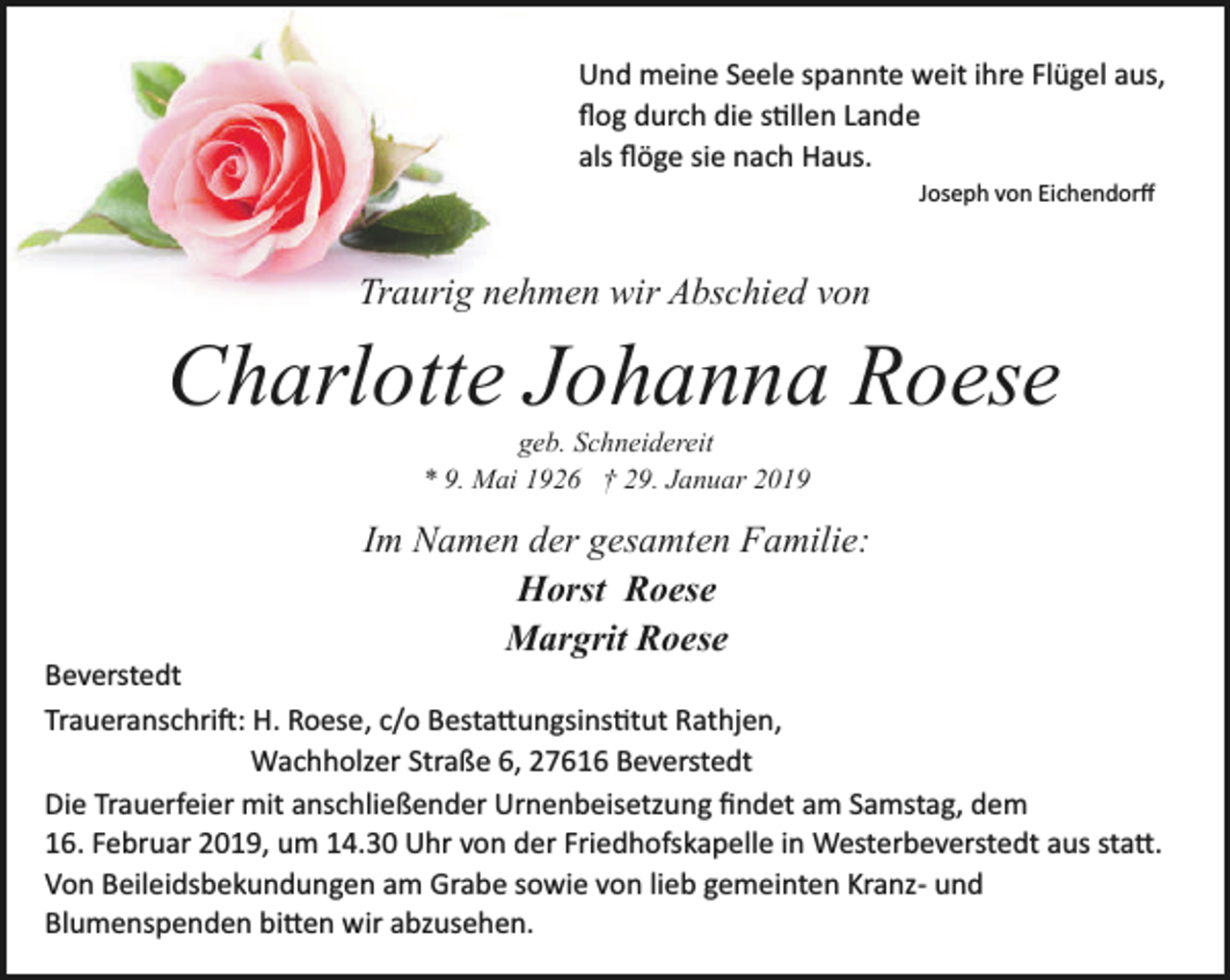 <p>Und meine Seele spannte weit ihre Flügel aus,<br />ﬂog durch die stillen Lande<br />als ﬂöge sie nach Haus.<br />Joseph von Eichendorﬀ</p><p>Traurig nehmen wir Abschied von</p><p>Charlotte Johanna Roese<br />geb. Schneidereit<br />* 9. Mai 1926 † 29. Januar 2019</p><p>Im Namen der gesamten Familie:<br />Horst Roese<br />Margrit Roese</p><p>Beverstedt<br />Traueranschrift: H. Roese, c/o Bestattungsinstitut Rathjen,<br />Wachholzer Straße 6, 27616 Beverstedt<br />Die Trauerfeier mit anschließender Urnenbeisetzung ﬁndet am Samstag, dem<br />16. Februar 2019, um 14.30 Uhr von der Friedhofskapelle in Westerbeverstedt aus statt.<br />Von Beileidsbekundungen am Grabe sowie von lieb gemeinten Kranz­ und<br />Blumenspenden bitten wir abzusehen.</p>