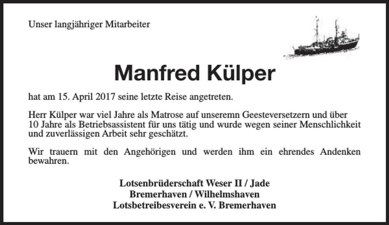 <p>Unser langjähriger Mitarbeiter</p><p>Manfred Külper<br />hat am 15. April 2017 seine letzte Reise angetreten.<br />Herr Külper war viel Jahre als Matrose auf unseremn Geesteversetzern und über<br />10 Jahre als Betriebsassistent für uns tätig und wurde wegen seiner Menschlichkeit<br />und zuverlässigen Arbeit sehr geschätzt.<br />Wir trauern mit den Angehörigen und werden ihm ein ehrendes Andenken<br />bewahren.<br />Lotsenbrüderschaft Weser II / Jade<br />Bremerhaven / Wilhelmshaven<br />Lotsbetreibesverein e. V. Bremerhaven</p>