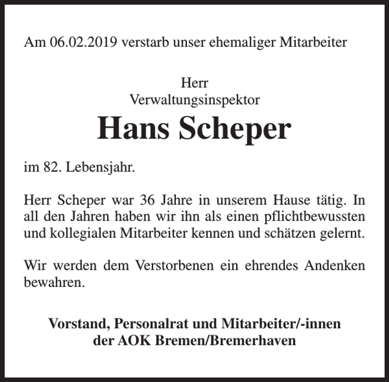 <p>Am 06.02.2019 verstarb unser ehemaliger Mitarbeiter<br />Herr<br />Verwaltungsinspektor</p><p>Hans Scheper<br />im 82. Lebensjahr.<br />Herr Scheper war 36 Jahre in unserem Hause tätig. In<br />all den Jahren haben wir ihn als einen pflichtbewussten<br />und kollegialen Mitarbeiter kennen und schätzen gelernt.<br />Wir werden dem Verstorbenen ein ehrendes Andenken<br />bewahren.<br />Vorstand, Personalrat und Mitarbeiter/-innen<br />der AOK Bremen/Bremerhaven</p>