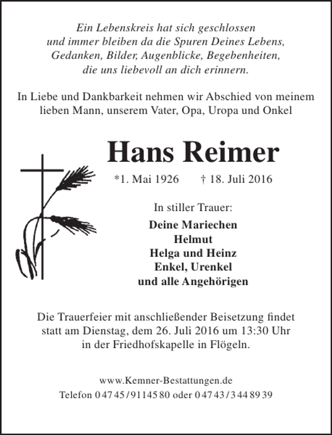 <p>Ein Lebenskreis hat sich geschlossen<br />und immer bleiben da die Spuren Deines Lebens,<br />Gedanken, Bilder, Augenblicke, Begebenheiten,<br />die uns liebevoll an dich erinnern.<br />In Liebe und Dankbarkeit nehmen wir Abschied von meinem<br />lieben Mann, unserem Vater, Opa, Uropa und Onkel</p><p>Hans Reimer<br />*1. Mai 1926</p><p>† 18. Juli 2016</p><p>In stiller Trauer:<br />Deine Mariechen<br />Helmut<br />Helga und Heinz<br />Enkel, Urenkel<br />und alle Angehörigen<br />Die Trauerfeier mit anschließender Beisetzung findet<br />statt am Dienstag, dem 26. Juli 2016 um 13:30 Uhr<br />in der Friedhofskapelle in Flögeln.<br />www.Kemner-Bestattungen.de<br />Telefon 0 47 45 / 91145 80 oder 0 47 43 / 3 44 89 39</p>