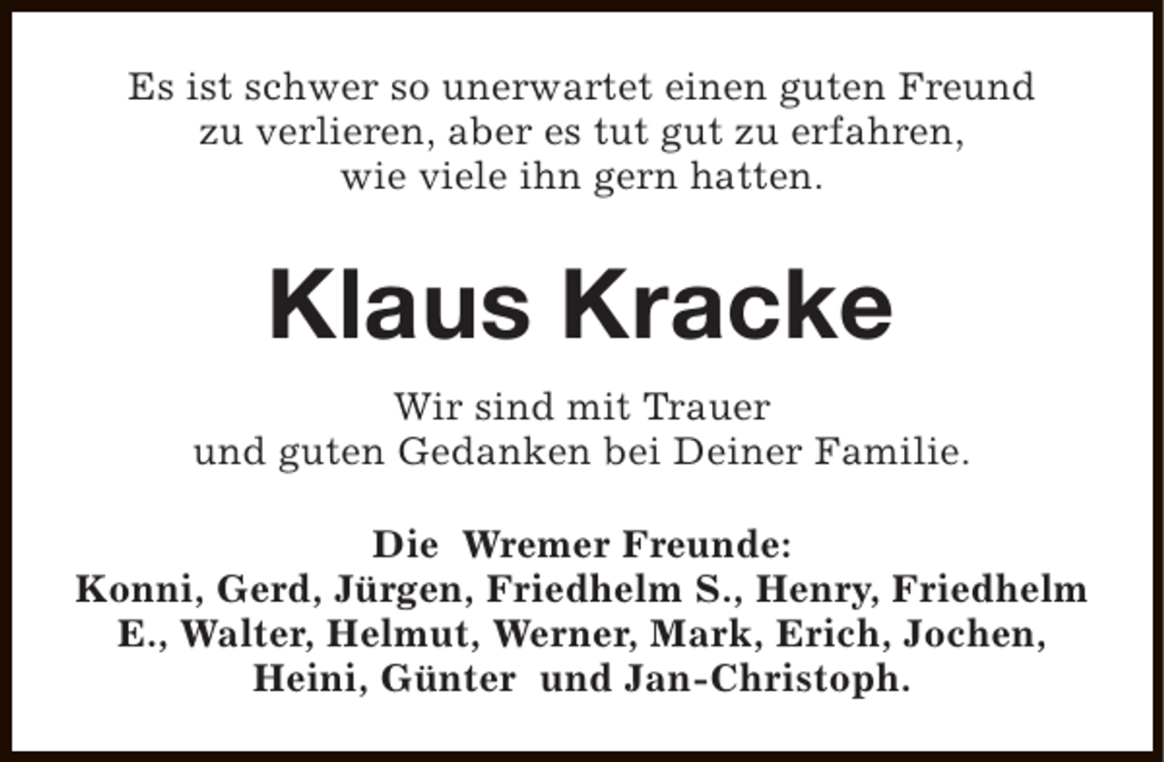 <p>Es ist schwer so unerwartet einen guten Freund<br />zu verlieren, aber es tut gut zu erfahren,<br />wie viele ihn gern hatten.</p><p>Klaus Kracke<br />Wir sind mit Trauer<br />und guten Gedanken bei Deiner Familie.<br />Die Wremer Freunde:<br />Konni, Gerd, Jürgen, Friedhelm S., Henry, Friedhelm<br />E., Walter, Helmut, Werner, Mark, Erich, Jochen,<br />Heini, Günter und Jan-Christoph.</p>