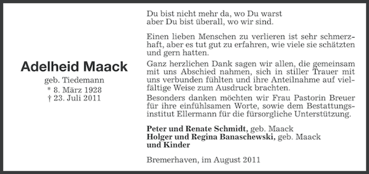 <p>Du bist nicht mehr da, wo Du warst<br />aber Du bist überall, wo wir sind.</p><p>Adelheid Maack<br />geb. Tiedemann<br />* 8. März 1928<br />† 23. Juli 2011</p><p>Einen lieben Menschen zu verlieren ist sehr schmerzhaft, aber es tut gut zu erfahren, wie viele sie schätzten<br />und gern hatten.<br />Ganz herzlichen Dank sagen wir allen, die gemeinsam<br />mit uns Abschied nahmen, sich in stiller Trauer mit<br />uns verbunden fühlten und ihre Anteilnahme auf vielfältige Weise zum Ausdruck brachten.<br />Besonders danken möchten wir Frau Pastorin Breuer<br />für ihre einfühlsamen Worte, sowie dem Bestattungsinstitut Ellermann für die fürsorgliche Unterstützung.<br />Peter und Renate Schmidt, geb. Maack<br />Holger und Regina Banaschewski, geb. Maack<br />und Kinder<br />Bremerhaven, im August 2011</p>