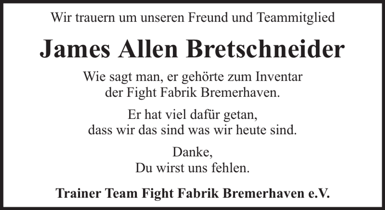 <p>Wir trauern um unseren Freund und Teammitglied</p><p>James Allen Bretschneider<br />Wie sagt man, er gehörte zum Inventar<br />der Fight Fabrik Bremerhaven.<br />Er hat viel dafür getan,<br />dass wir das sind was wir heute sind.<br />Danke,<br />Du wirst uns fehlen.<br />Trainer Team Fight Fabrik Bremerhaven e.V.</p>