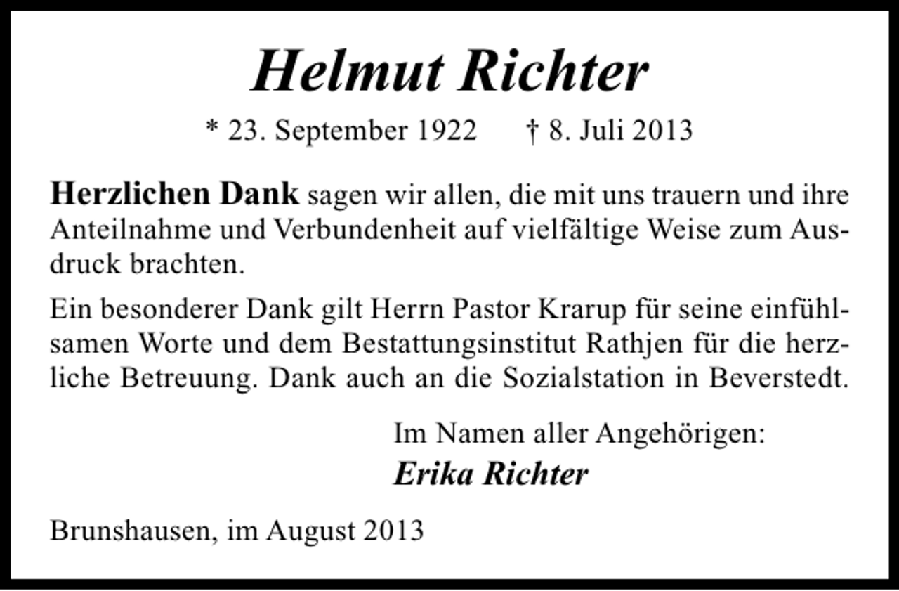 <p>Helmut Richter</p><p>* 23. September 1922</p><p>† 8. Juli 2013</p><p>Herzlichen Dank sagen wir allen, die mit uns trauern und ihre<br />Anteilnahme und Verbundenheit auf vielfältige Weise zum Ausdruck brachten.<br />Ein besonderer Dank gilt Herrn Pastor Krarup für seine einfühlsamen Worte und dem Bestattungsinstitut Rathjen für die herzliche Betreuung. Dank auch an die Sozialstation in Beverstedt.<br />Im Namen aller Angehörigen:</p><p>Erika Richter</p><p>Brunshausen, im August 2013</p>