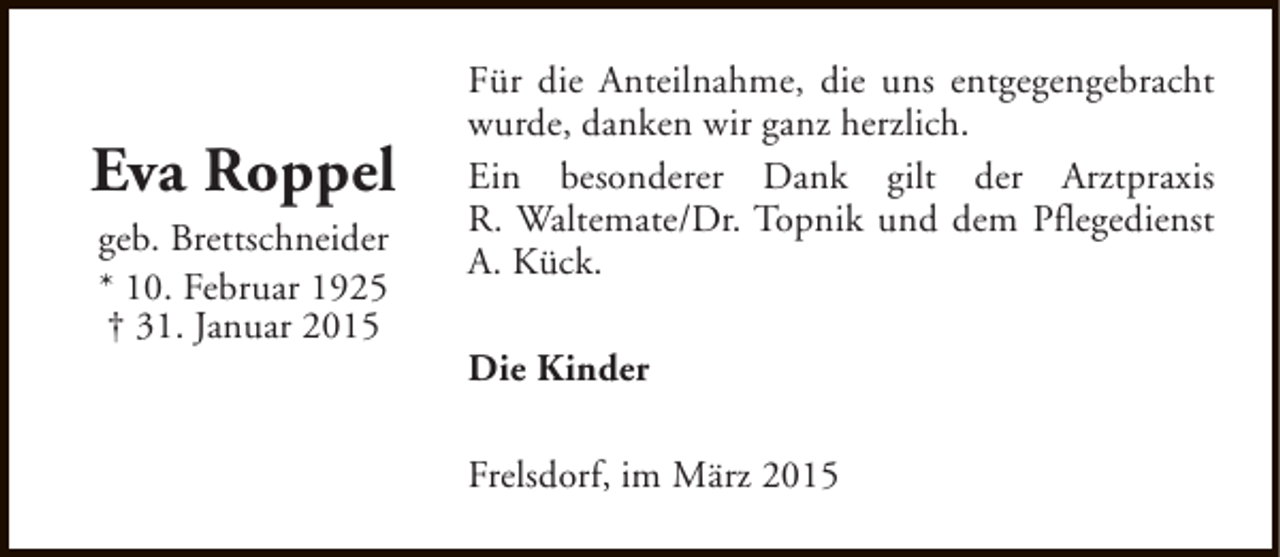 <p>Eva Roppel<br />geb. Brettschneider<br />* 10. Februar 1925<br />† 31. Januar 2015</p><p>Für die Anteilnahme, die uns entgegengebracht<br />wurde, danken wir ganz herzlich.<br />Ein besonderer Dank gilt der Arztpraxis<br />R. Waltemate/Dr. Topnik und dem Pflegedienst<br />A. Kück.<br />Die Kinder<br />Frelsdorf, im März 2015</p>