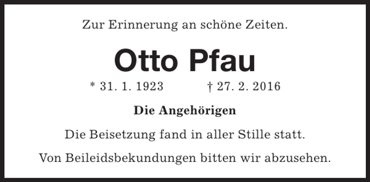 <p>Zur Erinnerung an schöne Zeiten.</p><p>Otto Pfau</p><p>* 31. 1. 1923</p><p>† 27. 2. 2016</p><p>Die Angehörigen<br />Die Beisetzung fand in aller Stille statt.<br />Von Beileidsbekundungen bitten wir abzusehen.</p>