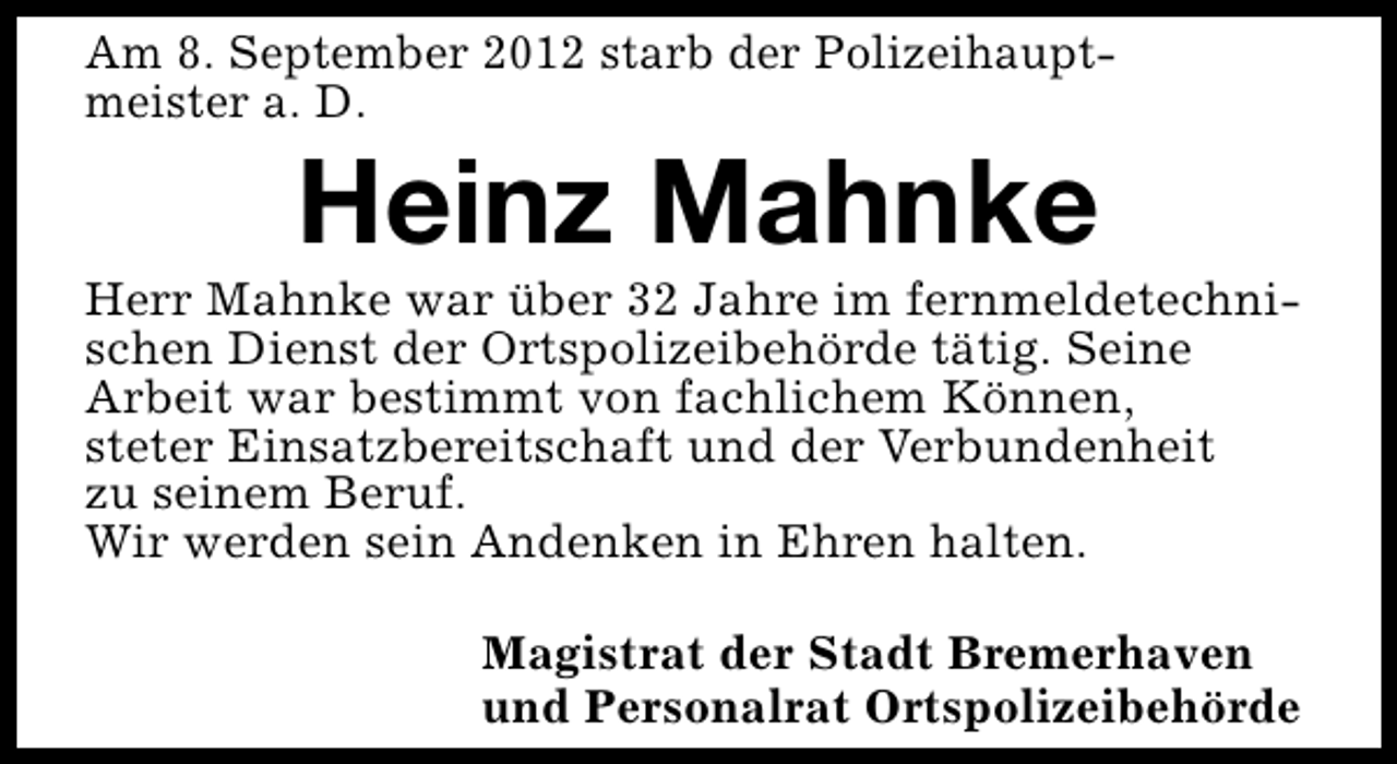 <p>Am 8. September 2012 starb der Polizeihauptmeister a. D.</p><p>Heinz Mahnke</p><p>Herr Mahnke war über 32 Jahre im fernmeldetechnischen Dienst der Ortspolizeibehörde tätig. Seine<br />Arbeit war bestimmt von fachlichem Können,<br />steter Einsatzbereitschaft und der Verbundenheit<br />zu seinem Beruf.<br />Wir werden sein Andenken in Ehren halten.<br />Magistrat der Stadt Bremerhaven<br />und Personalrat Ortspolizeibehörde</p>