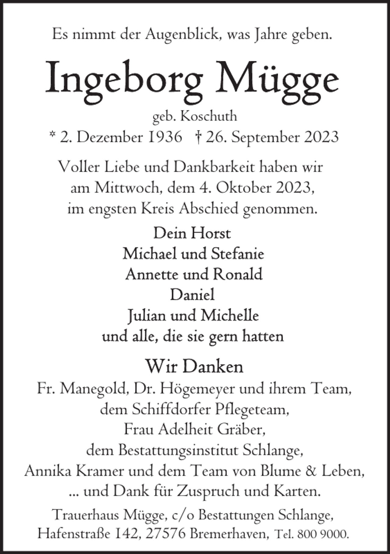 <p>Es nimmt der Augenblick, was Jahre geben.</p><p>geb. Koschuth</p><p>* 2. Dezember 1936 † 26. September 2023<br />Voller Liebe und Dankbarkeit haben wir<br />am Mittwoch, dem 4. Oktober 2023,<br />im engsten Kreis Abschied genommen.</p><p>Fr. Manegold, Dr. Högemeyer und ihrem Team,<br />dem Schiffdorfer Pflegeteam,<br />Frau Adelheit Gräber,<br />dem Bestattungsinstitut Schlange,<br />Annika Kramer und dem Team von Blume &amp; Leben,<br />... und Dank für Zuspruch und Karten.<br />Trauerhaus Mügge, c/o Bestattungen Schlange,<br />Hafenstraße 142, 27576 Bremerhaven, Tel. 800 9000.</p>