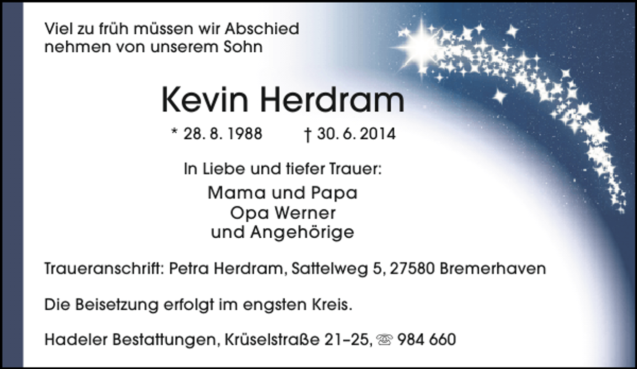 <p>Viel zu früh müssen wir Abschied<br />nehmen von unserem Sohn</p><p>Kevin Herdram<br />* 28. 8. 1988</p><p>† 30. 6. 2014</p><p>In Liebe und tiefer Trauer:</p><p>Mama und Papa<br />Opa Werner<br />und Angehörige<br />Traueranschrift: Petra Herdram, Sattelweg 5, 27580 Bremerhaven<br />Die Beisetzung erfolgt im engsten Kreis.<br />Hadeler Bestattungen, Krüselstraße 21–25,  984 660</p>