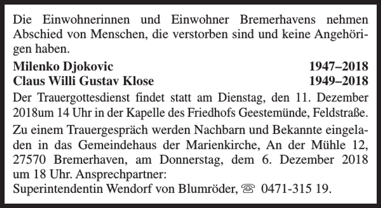 <p>Die Einwohnerinnen und Einwohner Bremerhavens nehmen<br />Abschied von Menschen, die verstorben sind und keine Angehörigen haben.<br />Milenko Djokovic<br />1947–2018<br />Claus Willi Gustav Klose<br />1949–2018<br />Der Trauergottesdienst findet statt am Dienstag, den 11. Dezember<br />2018um 14 Uhr in der Kapelle des Friedhofs Geestemünde, Feldstraße.<br />Zu einem Trauergespräch werden Nachbarn und Bekannte eingeladen in das Gemeindehaus der Marienkirche, An der Mühle 12,<br />27570 Bremerhaven, am Donnerstag, dem 6. Dezember 2018<br />um 18 Uhr. Ansprechpartner:<br />Superintendentin Wendorf von Blumröder, s 0471-315 19.</p>