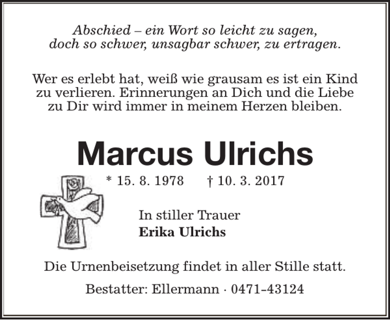 <p>Abschied – ein Wort so leicht zu sagen,<br />doch so schwer, unsagbar schwer, zu ertragen.<br />Wer es erlebt hat, weiß wie grausam es ist ein Kind<br />zu verlieren. Erinnerungen an Dich und die Liebe<br />zu Dir wird immer in meinem Herzen bleiben.</p><p>Marcus Ulrichs<br />* 15. 8. 1978</p><p>† 10. 3. 2017</p><p>In stiller Trauer<br />Erika Ulrichs<br />Die Urnenbeisetzung findet in aller Stille statt.<br />Bestatter: Ellermann · 0471-43124</p>