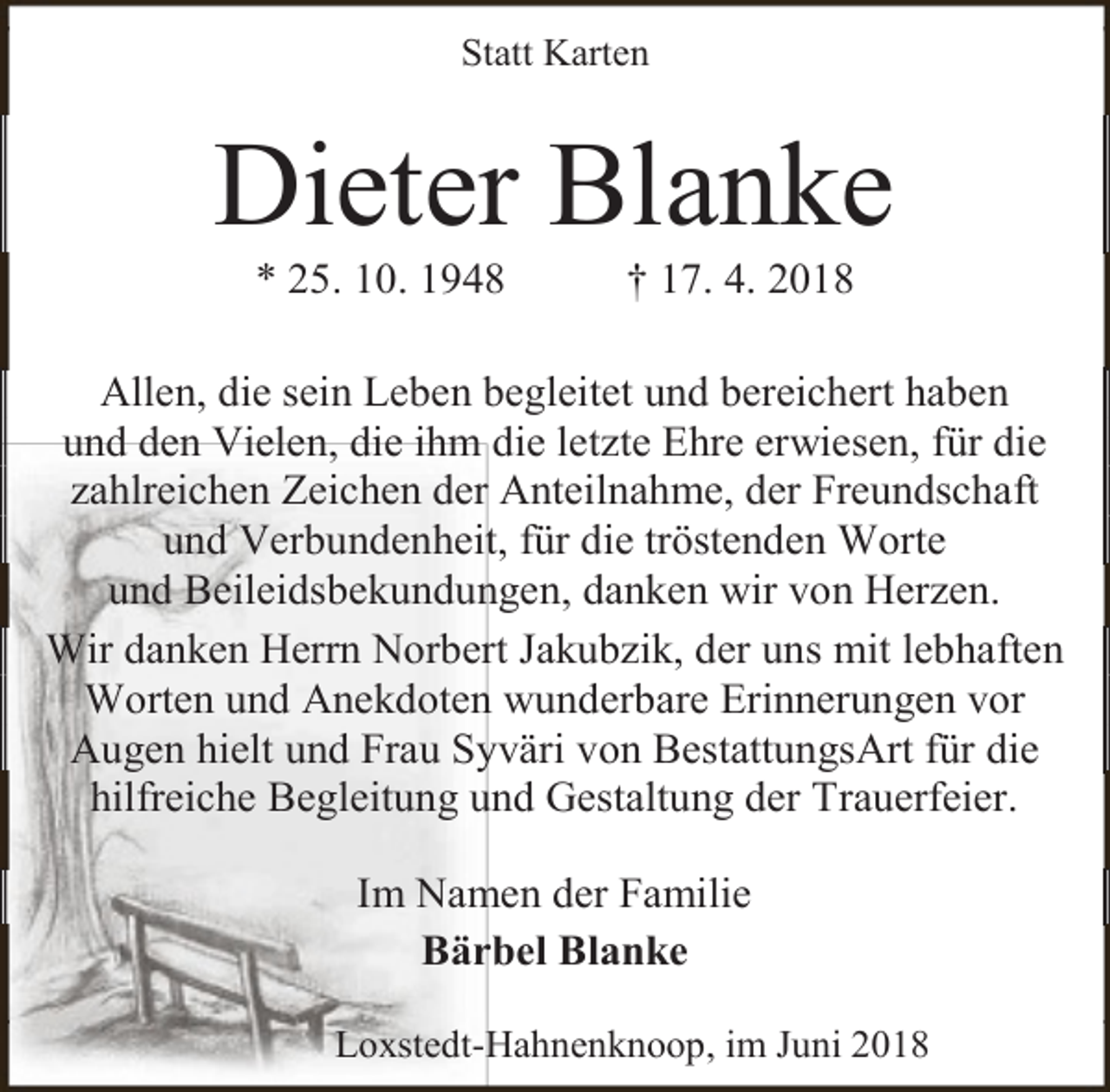 <p>Statt Karten</p><p>Dieter Blanke<br />* 25. 10. 1948</p><p>† 17. 4. 2018</p><p>Allen, die sein Leben begleitet und bereichert haben<br />und den Vielen, die ihm die letzte Ehre erwiesen, für die<br />zahlreichen Zeichen der Anteilnahme, der Freundschaft<br />und Verbundenheit, für die tröstenden Worte<br />und Beileidsbekundungen, danken wir von Herzen.<br />Wir danken Herrn Norbert Jakubzik, der uns mit lebhaften<br />Worten und Anekdoten wunderbare Erinnerungen vor<br />Augen hielt und Frau Syväri von BestattungsArt für die<br />hilfreiche Begleitung und Gestaltung der Trauerfeier.<br />Im Namen der Familie<br />Bärbel Blanke<br />Loxstedt-Hahnenknoop, im Juni 2018</p>