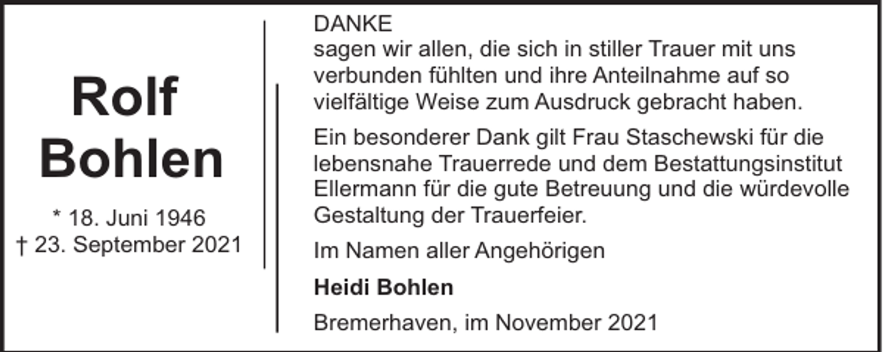 <p>Rolf<br />Bohlen<br />* 18. Juni 1946<br />† 23. September 2021</p><p>DANKE<br />sagen wir allen, die sich in stiller Trauer mit uns<br />verbunden fühlten und ihre Anteilnahme auf so<br />vielfältige Weise zum Ausdruck gebracht haben.<br />Ein besonderer Dank gilt Frau Staschewski für die<br />lebensnahe Trauerrede und dem Bestattungsinstitut<br />Ellermann für die gute Betreuung und die würdevolle<br />Gestaltung der Trauerfeier.<br />Im Namen aller Angehörigen<br />Heidi Bohlen<br />Bremerhaven, im November 2021</p>
