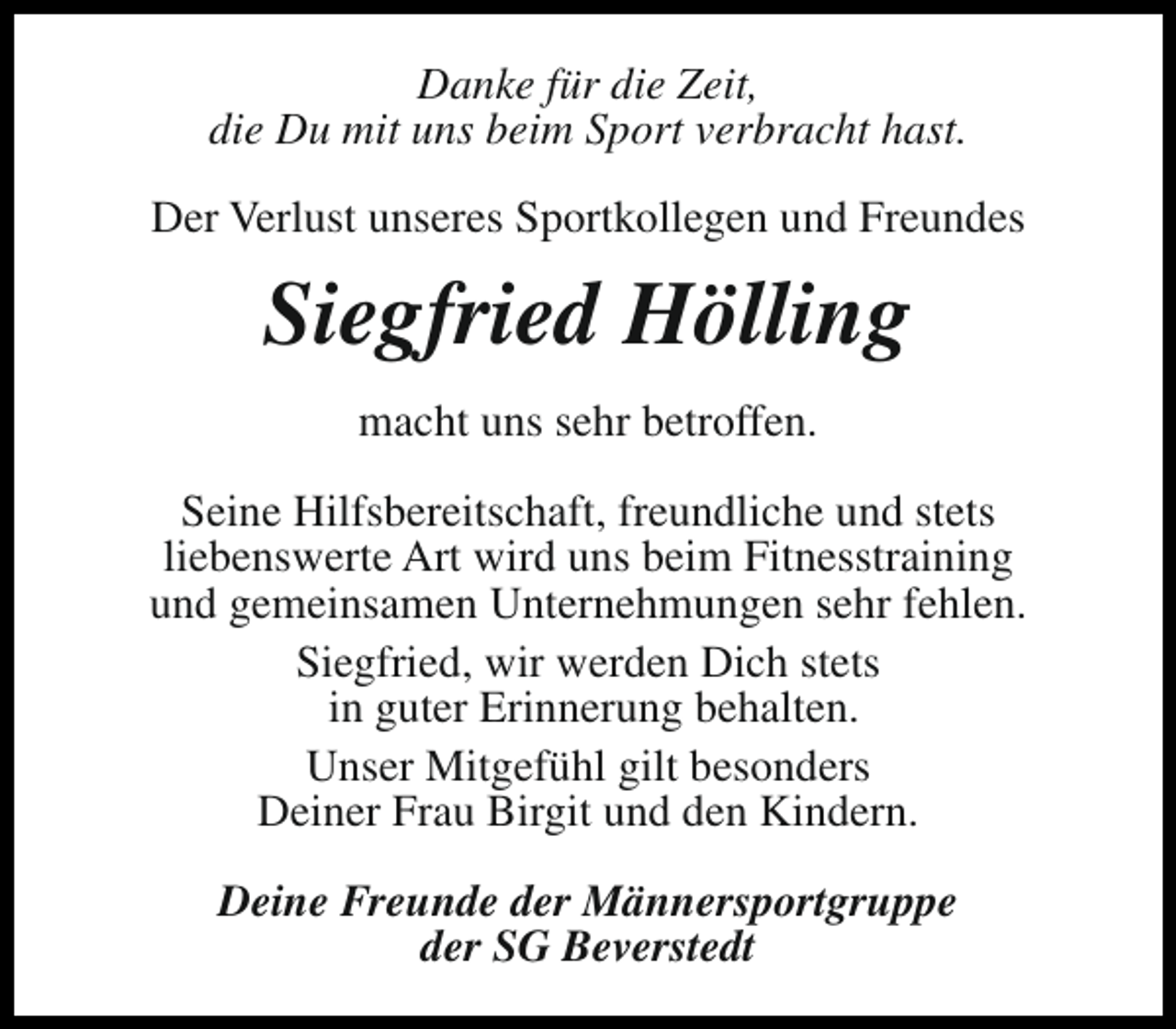 <p>Danke für die Zeit,<br />die Du mit uns beim Sport verbracht hast.<br />Der Verlust unseres Sportkollegen und Freundes</p><p>Siegfried Hölling<br />macht uns sehr betroffen.<br />Seine Hilfsbereitschaft, freundliche und stets<br />liebenswerte Art wird uns beim Fitnesstraining<br />und gemeinsamen Unternehmungen sehr fehlen.<br />Siegfried, wir werden Dich stets<br />in guter Erinnerung behalten.<br />Unser Mitgefühl gilt besonders<br />Deiner Frau Birgit und den Kindern.<br />Deine Freunde der Männersportgruppe<br />der SG Beverstedt</p>