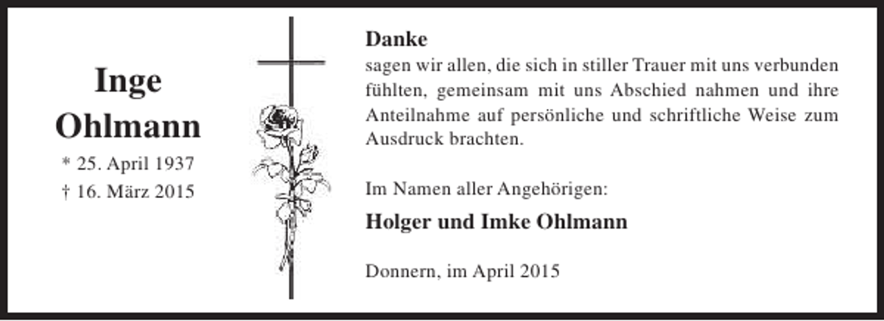 <p>Danke</p><p>Inge<br />Ohlmann<br />* 25. April 1937<br />† 16. März 2015</p><p>sagen wir allen, die sich in stiller Trauer mit uns verbunden<br />fühlten, gemeinsam mit uns Abschied nahmen und ihre<br />Anteilnahme auf persönliche und schriftliche Weise zum<br />Ausdruck brachten.<br />Im Namen aller Angehörigen:</p><p>Holger und Imke Ohlmann<br />Donnern, im April 2015</p>