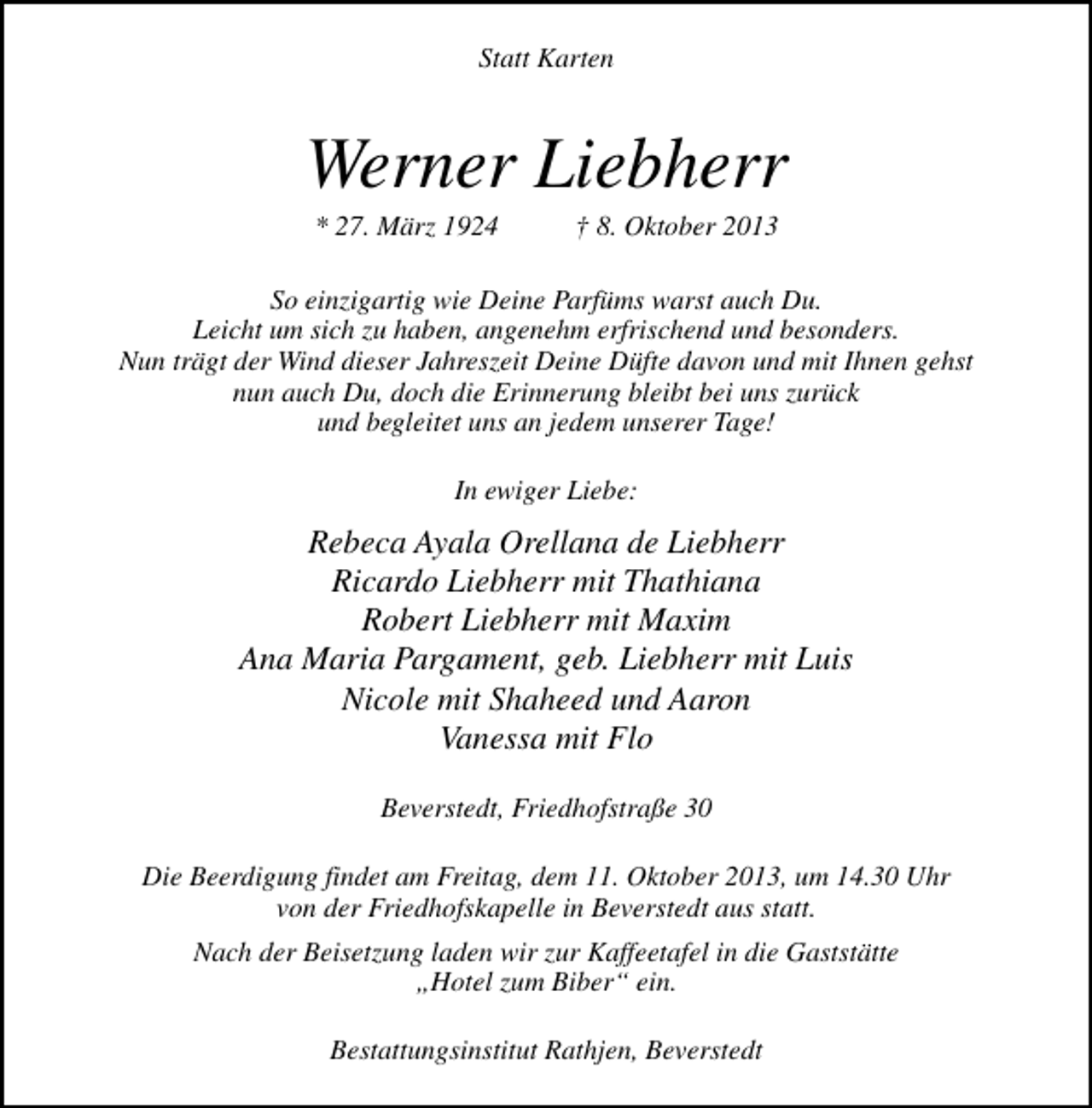 <p>Statt Karten</p><p>Werner Liebherr<br />* 27. März 1924</p><p>† 8. Oktober 2013</p><p>So einzigartig wie Deine Parfüms warst auch Du.<br />Leicht um sich zu haben, angenehm erfrischend und besonders.<br />Nun trägt der Wind dieser Jahreszeit Deine Düfte davon und mit Ihnen gehst<br />nun auch Du, doch die Erinnerung bleibt bei uns zurück<br />und begleitet uns an jedem unserer Tage!<br />In ewiger Liebe:</p><p>Rebeca Ayala Orellana de Liebherr<br />Ricardo Liebherr mit Thathiana<br />Robert Liebherr mit Maxim<br />Ana Maria Pargament, geb. Liebherr mit Luis<br />Nicole mit Shaheed und Aaron<br />Vanessa mit Flo<br />Beverstedt, Friedhofstraße 30<br />Die Beerdigung findet am Freitag, dem 11. Oktober 2013, um 14.30 Uhr<br />von der Friedhofskapelle in Beverstedt aus statt.<br />Nach der Beisetzung laden wir zur Kaffeetafel in die Gaststätte<br />„Hotel zum Biber“ ein.<br />Bestattungsinstitut Rathjen, Beverstedt</p>