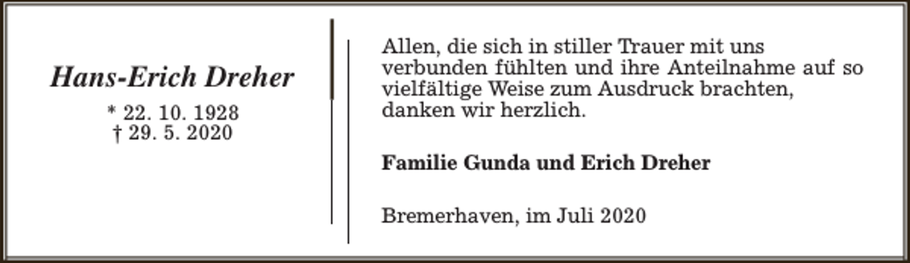 <p>Hans-Erich Dreher<br />* 22. 10. 1928<br />† 29. 5. 2020</p><p>Allen, die sich in stiller Trauer mit uns<br />verbunden fühlten und ihre Anteilnahme auf so<br />vielfältige Weise zum Ausdruck brachten,<br />danken wir herzlich.<br />Familie Gunda und Erich Dreher<br />Bremerhaven, im Juli 2020</p>