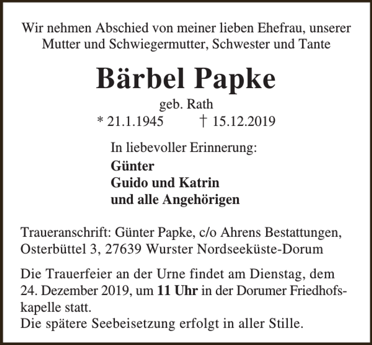 <p>Wir nehmen Abschied von meiner lieben Ehefrau, unserer<br />Mutter und Schwiegermutter, Schwester und Tante</p><p>Bärbel Papke<br />geb. Rath<br />* 21.1.1945<br />† 15.12.2019<br />In liebevoller Erinnerung:<br />Günter<br />Guido und Katrin<br />und alle Angehörigen<br />Traueranschrift: Günter Papke, c/o Ahrens Bestattungen,<br />Osterbüttel 3, 27639 Wurster Nordseeküste-Dorum<br />Die Trauerfeier an der Urne findet am Dienstag, dem<br />24. Dezember 2019, um 11 Uhr in der Dorumer Friedhofskapelle statt.<br />Die spätere Seebeisetzung erfolgt in aller Stille.</p>