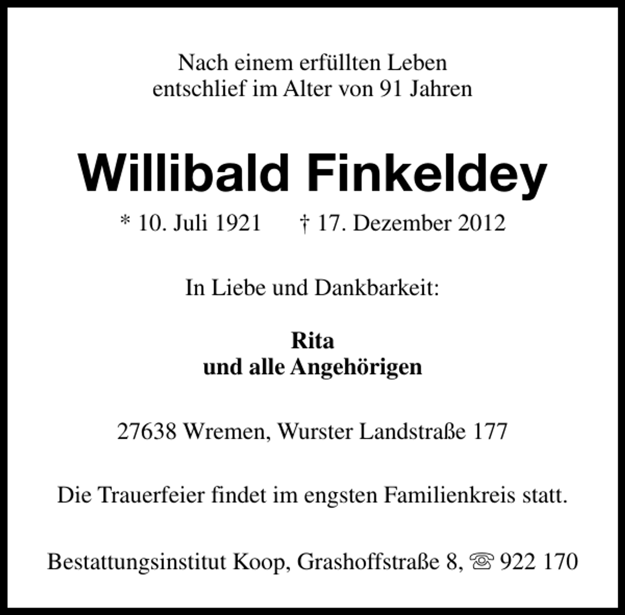 <p>Nach einem erfüllten Leben<br />entschlief im Alter von 91 Jahren</p><p>Willibald Finkeldey<br />* 10. Juli 1921</p><p>† 17. Dezember 2012</p><p>In Liebe und Dankbarkeit:<br />Rita<br />und alle Angehörigen<br />27638 Wremen, Wurster Landstraße 177<br />Die Trauerfeier findet im engsten Familienkreis statt.<br />Bestattungsinstitut Koop, Grashoffstraße 8, s 922 170</p>