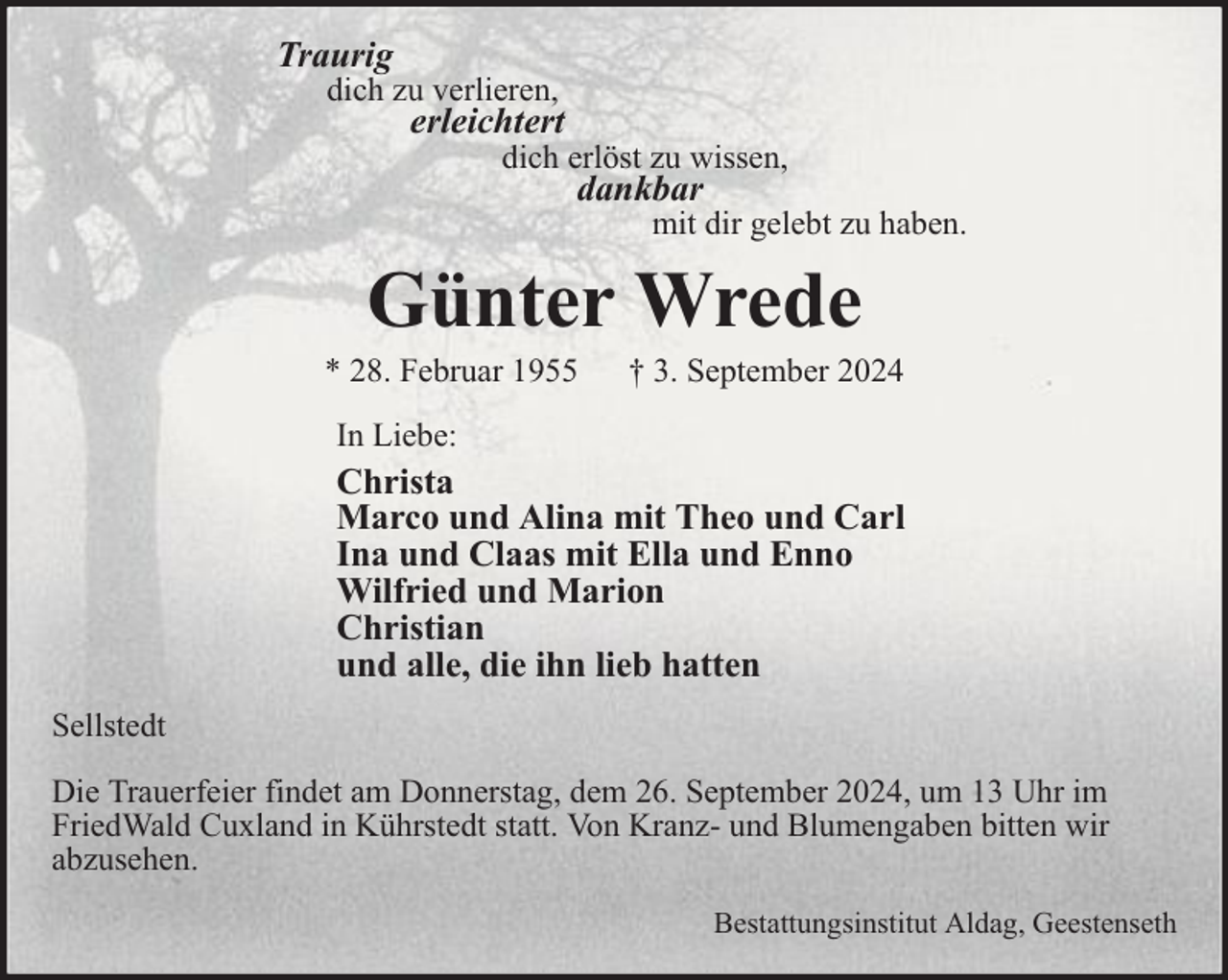 <p>Traurig</p><p>dich zu verlieren,</p><p>erleichtert</p><p>dich erlöst zu wissen,</p><p>dankbar</p><p>mit dir gelebt zu haben.</p><p>Günter Wrede</p><p>* 28. Februar 1955</p><p>† 3. September 2024</p><p>In Liebe:</p><p>Christa<br />Marco und Alina mit Theo und Carl<br />Ina und Claas mit Ella und Enno<br />Wilfried und Marion<br />Christian<br />und alle, die ihn lieb hatten<br />Sellstedt<br />Die Trauerfeier findet am Donnerstag, dem 26. September 2024, um 13 Uhr im<br />FriedWald Cuxland in Kührstedt statt. Von Kranz- und Blumengaben bitten wir<br />abzusehen.<br />Bestattungsinstitut Aldag, Geestenseth</p>