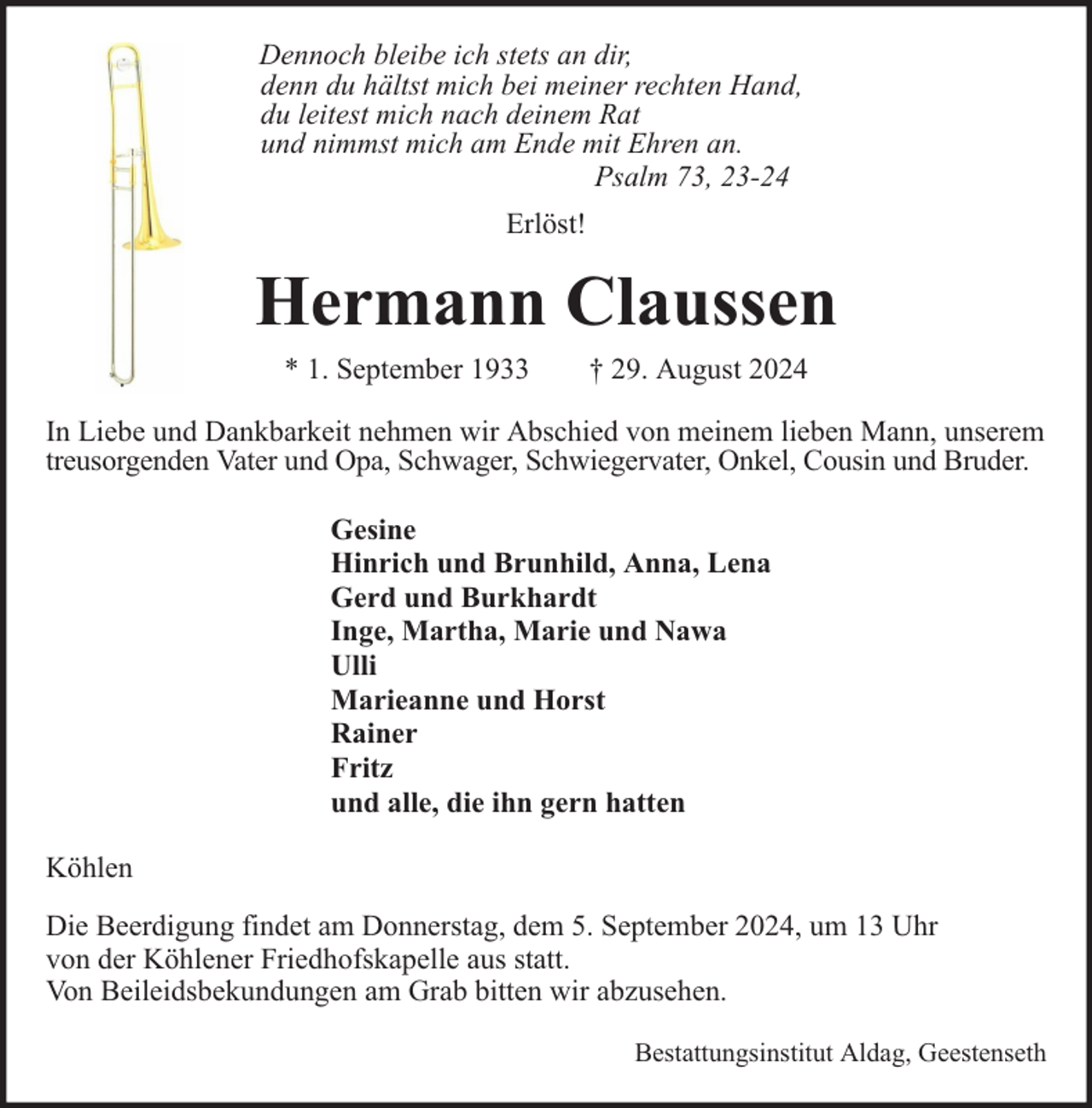 <p>Dennoch bleibe ich stets an dir,<br />denn du hältst mich bei meiner rechten Hand,<br />du leitest mich nach deinem Rat<br />und nimmst mich am Ende mit Ehren an.<br />Psalm 73, 23-24<br />Erlöst!</p><p>Hermann Claussen<br />* 1. September 1933</p><p>† 29. August 2024</p><p>In Liebe und Dankbarkeit nehmen wir Abschied von meinem lieben Mann, unserem<br />treusorgenden Vater und Opa, Schwager, Schwiegervater, Onkel, Cousin und Bruder.<br />Gesine<br />Hinrich und Brunhild, Anna, Lena<br />Gerd und Burkhardt<br />Inge, Martha, Marie und Nawa<br />Ulli<br />Marieanne und Horst<br />Rainer<br />Fritz<br />und alle, die ihn gern hatten<br />Köhlen<br />Die Beerdigung findet am Donnerstag, dem 5. September 2024, um 13 Uhr<br />von der Köhlener Friedhofskapelle aus statt.<br />Von Beileidsbekundungen am Grab bitten wir abzusehen.<br />Bestattungsinstitut Aldag, Geestenseth</p>