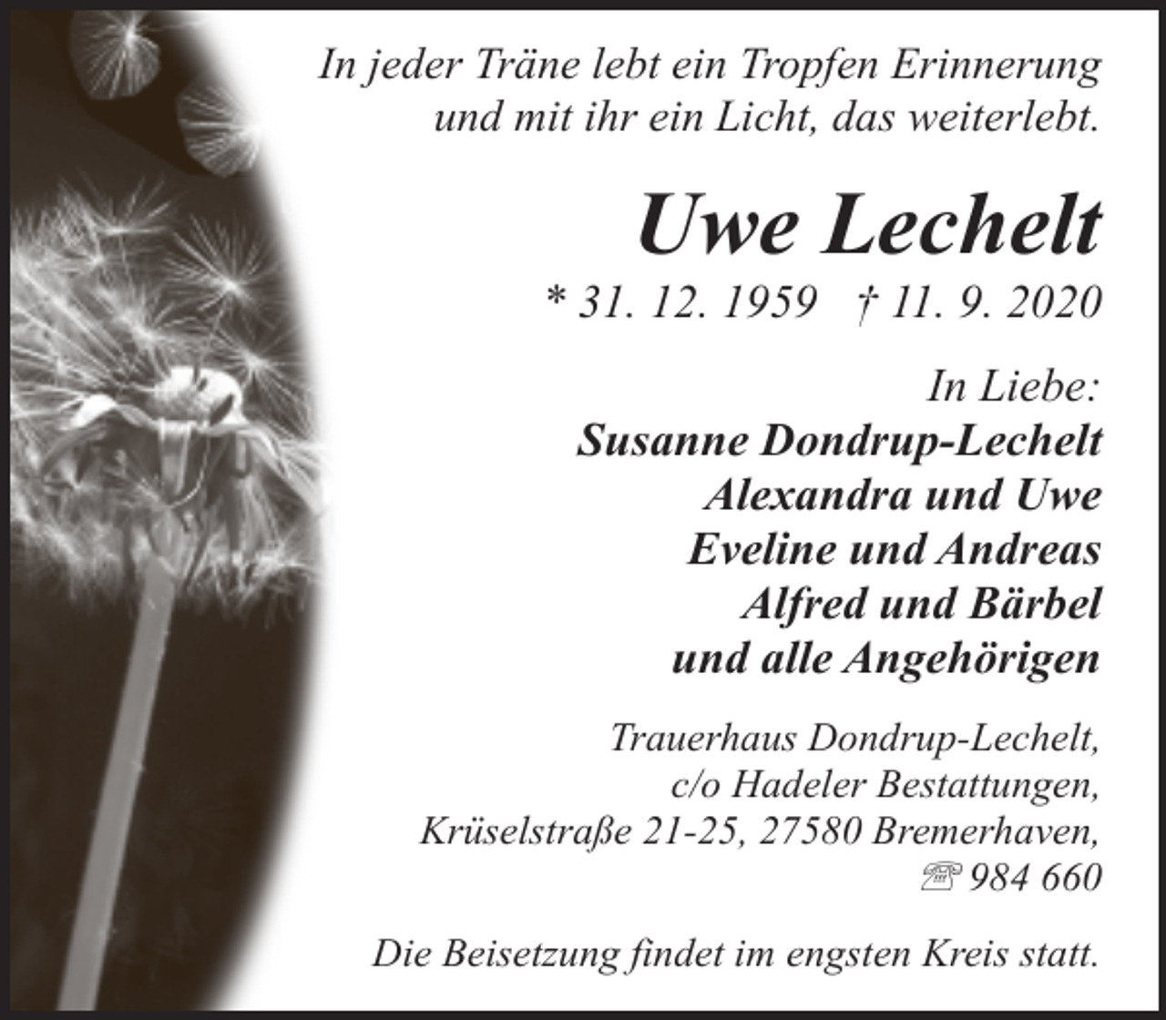 <p>In jeder Träne lebt ein Tropfen Erinnerung<br />und mit ihr ein Licht, das weiterlebt.</p>
<p>Uwe Lechelt</p>
<p>* 31. 12. 1959 † 11. 9. 2020<br />In Liebe:<br />Susanne Dondrup-Lechelt<br />Alexandra und Uwe<br />Eveline und Andreas<br />Alfred und Bärbel<br />und alle Angehörigen<br />Trauerhaus Dondrup-Lechelt,<br />c/o Hadeler Bestattungen,<br />Krüselstraße 21-25, 27580 Bremerhaven,<br />' 984 660<br />Die Beisetzung findet im engsten Kreis statt.</p>